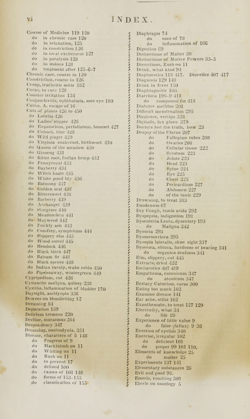 Course of Medicine 119 120 <lo in chronic case 120 do in relaxation, 125 do in constriction 12b' do in lucal excitement 127 do in paralysis 123 do in lesions 1211 do treatment after 125-6-7 Chronic case, course in J20 Constriction, course in |2b' Croup, tracheitis mitis 182 Corns, to cure 128 Counter irritation 134 Conjunctivitis, ophthalmia, sore eye 180 Curtis, A. escape of 16 Cuts of plants 42b' to 450 do Lobelia 42b' do Ladies'slipper 42(5 do Rnpatorium, perfoliatum, honeset 427 do Cohosh, hlue 128 do Wild ginger 429 do Virginia snakeroot, birthwort 430 do Queen of the meadow 430 do Ginseng 431 do Bitter root, Indian hemp 132 do Pennyroyal 433 do llayberry 434 do Witch hassle 435 do White pond lily 436 do Balmony 437 do Golden seal 438 do Bittersweel I 18 do Barberry 439 do Archangel 439 do Stargrass 4 10 do Meadowfern 111 do Mayweed 442 do Prickly ash 443 do Gomfrey, syinphilum 444 do Slippery elm 445 do Wood sorrel 445 do Hemlock 446 do Black birch 447 do Balsam fir 448 do Black spruce 448 do Indian turnip, wake robin 450 do Pipsissaway, wintergreen 449 ('ypripediuni, cut 426 Cynanche maligna, quinsy 238 Cystitis, Inflammation of bladder 170 Daysight, amblyopia 336 Devvees on bloodletting 12 I (reaming 84 Depuration 159 Delirium tremens 220 Decline, marasmus 284 Despondency 347 Dreaming, oneirodynia, 351 Disease, characters of 8 148 do Progress of 9 do Mackintosh on 11 do Whiting on 11 do Rush on 11 do 10 prevent, 17 do defined 100 do causes of 101 148 do forms of 153-155 do classification of 155 <> do i do \ do do I do t do i do i do i do / j do \ do do Diaphragm 74 do uses of 78 do inflammation of 166 Digestion 69 Distinctions of Matter 30 Distinctions of Motive Powers 33-5 Dissections, Rush tin 11 Drink, what kind 94 Diaphoretics 118 417. Diuretics 407 417 Diagnosis 12!) 148 Drink in fever 150 Diaphragmitis 166 Diarrhoea 196-9 418 do compound for 413 Diabetes mellitus 201 Difficult menstruation 295 Dizziness, vertigo 328 Digitalis, fox glove 379 Doctors lost the truth, how 23 Dropsy of the Uterus 207 Fallopian tubes 208 Ovaries 2(18 Cellular tissue 222 Scrotum 223 Joints 2.13 Head 223 Spine 224 Lye 225 Chest 225 Pericardium 227 Abdomen 227 of the tunic 229 Drowning, to treat 383 Duodenum 67 Dry Cough, tussis arida 292 Dyspepsia, indigestion 191 Dysenteria Lenta, dysentery 193 do Maligna 242 Dysuria 293 Dysmenoirlupa 295 Dysopia lateralis, skue sight 337 Dysecoea, obtusa, hardness ot hearing 341 do organica deafness 341 Elm, slippery, cut 445 Extracts, dried 122 Kscharotics 407 419 Empathema, cntonicum 347 do atotiicum 347 Ecstacy Catochus, carus 300 Eating too much 102 Examine disease 141 liar ache, otitis 162 Exanthemata, to treat 127 129 Electricity, what 34 do life 89 Experience of little value 9 do false (fallax) 9 33 Eversion of eyelids 340 Exercise, irregular 102 do deficient 101 do proper 99 101 110, Elements of knowledge 25 do matter 25 Experiments 137 141 Elementary substances 26 Evil and good 93. Emesis, vomiting 308 Eberle on noselogy 5