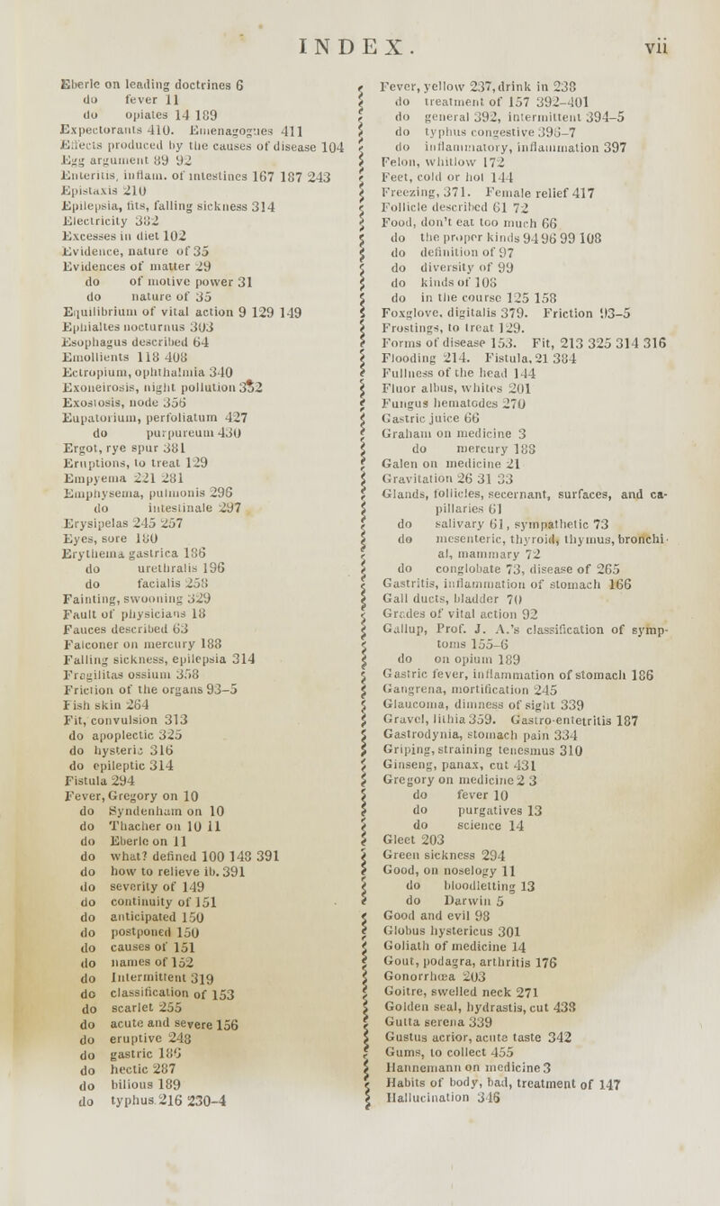 Eberle on leading doctrines G do fever 11 do opiates 14 189 Expectorants 410. Einenagogues 411 Effects produced by tlie causes of disease 104 Egg argument 89 92 Enteritis, intlain. of intestines 167 187 243 Epistaxis 210 Epilepsia, lils, falling sickness 314 Electricity Si'iZ Excesses in diet 102 Evidence, nature of 35 Evidences of matter 29 do of motive power 31 do nature of 35 Equilibrium of vital action 9 129 149 Epliialtes nocturnus 303 Esophagus described 64 Emollients 118 408 Ectropium, ophthalmia 340 Exoneirosis, night pollution 3*2 Exosiosis, node 356 Eupatoiium, perfoliatum 427 do purpureutu 430 Ergot, rye spur 381 Eruptions, to treat 129 Empyema 221 281 Emphysema, pulmonis 296 do inteslinale 297 Erysipelas 245 257 Eyes, sore 180 Erythema gastrica 186 do urethralis 196 do facialis 258 Fainting, swooning 329 Fault of physicians 18 Fauces described 63 Falconer on mercury 188 Falling sickness, epilepsia 314 Frogilitas ossiuni 358 Friction of the organs 93-5 Fish skin 264 Fit, convulsion 313 do apoplectic 325 do hysteria 316 do epileptic 314 Fistula 294 Fever, Gregory on 10 do Hyndenham on 10 do Thacher on 10 11 do Eberlo on 11 do what? denned 100 148 391 do how to relieve il>. 391 do severity of 149 do continuity of 151 do anticipated 150 do postponed 150 do causes of 151 do names of 152 do Intermittent 319 do classification of 153 do scarlet 255 do acute and severe 156 do eruptive 248 do gastric Ki'J do hectic 287 do bilious 189 do typhus 216 230-4 do do do do do da do Fever, yellow 23, drink in 238 do treatment of 157 392-401 do general 392, intermittent 394-5 do typhus congestive 396-7 do inflammatory, inflammation 397 Felon, whitlow 172 Feet, cold or hoi 144 Freezing, 371. Female relief 417 Follicle described 61 72 Food, don't eat too much 66 do the proper kinds 94 96 99 108 definition of 97 diversity of 99 kinds of 108 in the course 125 158 Foxglove, digitalis 379. Friction 93-5 Frostings, to treat 129. Forms of disease 153. Fit, 213 325 314 316 Flooding 214. Fistula,21 384 Fullness of the head 144 Fluor albus, whites 201 Fungus hematodes 270 Gastric juice GH Graham on medicine 3 do mercury 188 Galen on medicine 21 Gravitation 26 31 33 Glands, follicles, secernant, surfaces, and ca- pillaries 61 salivary 61, sympathetic 73 mesenteric, thyroid, thymus, bronchi- al, mammary 72 conglobate 73, disease of 265 Gastritis, inflammation of stomach 166 Gall ducts, bladder 70 Grades of vital action 92 Gallup, Prof. J. A.'s classification of symp- toms 155-6 do on opium 189 Gastric fever, inflammation of stomach 186 Gangrena, mortification 245 Glaucoma, dimness of sight 339 Gravel, lilhia359. Gastro-entetritis 187 Gastrodynia, stomach pain 334 Griping, straining tenesmus 310 Ginseng, panax, cut 431 Gregory on medicine 2 3 do fever 10 do purgatives 13 do science 14 Gleet 203 Green sickness 294 Good, on noselogy H do bloodletting 13 do Darwin 5 Good and evil 98 Globus hystericus 301 Goliath of medicine 14 Gout, podagra, arthritis 176 Gonorrhoea 203 Goitre, swelled neck 271 Golden seal, hydrastis, cut 438 Gutta serena 339 Gustus acrior, acute taste 342 Gums, to collect 455 Hannemann on medicine 3 Habits of body, bad, treatment of 147 Hallucination 3 IS