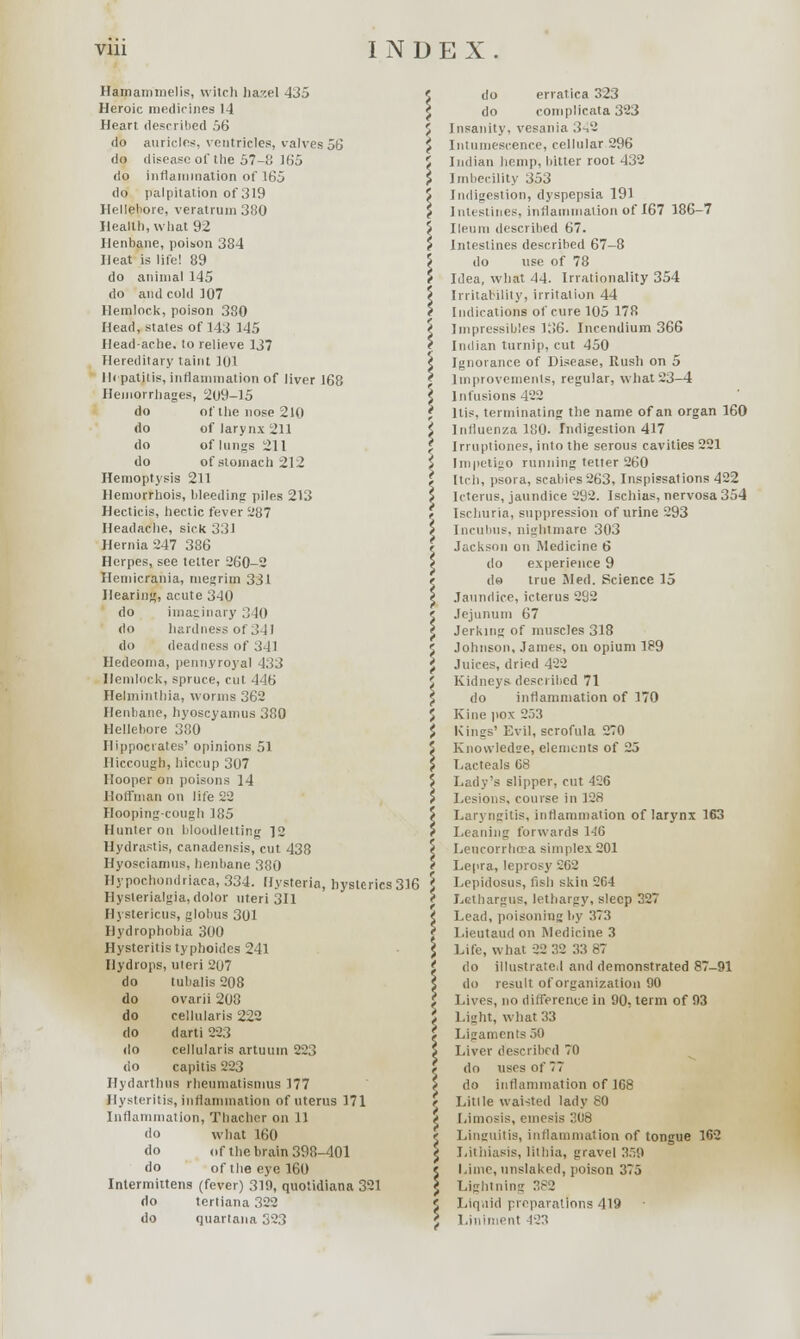 Hamammelis, witcli hazel 435 Heroic medicines 14 Heart described 56 do auricles, ventricles, valves 56 do disease of the 57-8 165 do inflammation of 165 do palpitation of 319 Ilelleliore, veratrurn 380 Health, what 92 Henbane, poison 384 Heat is life! 89 do animal 145 do and cold 107 Hemlock, poison 380 Head, states of 143 145 Headache, to relieve 137 Hereditary taint 101 Mi patitis, inflammation of liver 168 Hemorrhages, 209-15 do of the nose 210 do of larynx 211 do of lungs 211 do of stomach 212 Hemoptysis 211 Hemorrhois, bleeding piles 213 Hecticis, hectic fever 287 Headache, sick 331 Hernia 247 386 Herpes, see tetter 260-2 Hemicrania, megrim 331 Hearing, acute 340 do imaginary 340 do hardness ot .! 11 do deadness of 341 Hedeoma, pennyroyal 433 Hemlock, spruce, cut 446 HeJminthia, worms 362 Henbane, hyoscyamus 380 Hellebore 380 Hippocrates' opinions 51 Hiccough, hiccup 307 Hooper on poisons 14 Hoffman on life 22 Hooping-cough 185 Hunter on bloodletting ]2 Hydrastis, canadensis, cut 438 Hyosciamus, henbane 380 Hypochondriaca, 334. Hysteria, hysterics 316 Hyslerialgia, dolor uteri 311 Hystericus, globus 301 Hydrophobia 300 Hysteritis typhoides 241 Hydrops, uteri 207 do tubalis 208 do ovarii 208 do cellularis 222 do darti 223 do cellularis artuum 223 do capitis 223 Hydarthus rheumatismus 177 Hysteritis, inflammation of uterus 171 Inflammation, Thacher on 11 do what 160 do of the brain 398-401 do oftheeyel60 Intermittens (fever) 310, quotidiana 321 do tertiana 322 do cjuartana 323 do erratica 323 do complicate 323 Insanity, vesania 342 Intumescence, cellular 296 Indian hemp, bitter root 432 Imbecility 353 Indigestion, dyspepsia 191 Intestines, inflammation of 167 186-7 Ileum described 67. Intestines described 67-8 do use of 78 Idea, what 44. Irrationality 354 Irritability, irritation 44 Indications of cure 105 178 Impressibles 136. Incendium 366 Indian turnip, cut 450 Ignorance of Disease, Rush on 5 Improvements, regular, what 23-4 Infusions 422 ltis, terminating the name of an organ 160 Influenza 180. Indigestion 417 Irruptiones, into the serous cavities 221 Impetigo running tetter 260 Itch, psora, scabies 263, Inspissations 422 Icterus, jaundice 292. Ischias, nervosa 354 Ischuria, suppression of urine 293 Incubus, nightmare 303 Jackson on Medicine 6 do experience 9 do true Med. Science 15 Jaundice, icterus 292 Jejunum 67 Jerking of muscles 318 Johnson, James, on opium 189 Juices, dried 422 Kidneys described 71 do inflammation of 170 Kine pox 253 Kincs' Evil, scrofula 270 Knowledge, elements of 25 Lacteala 08 Lady's slipper, cut 426 Lesions, course in 128 Laryngitis, inflammation of larynx 163 Leaning forwards 1-16 Leucorrhcea simplex 201 Lepra, leprosy 262 Lepidosus, fish skin 264 Lethargus, lethargy, sleep 327 Lead, poisoning by 373 Lieutaudon Medicine 3 Life, what 22 32 33 87 do illustrate,I and demonstrated 87-91 do result of organization 00 Lives, no difference in 90, term of 93 Light, what 33 Ligaments 50 Liver described 70 do uses of 77 do inflammation of 168 Little waisted lady 80 Umosis, emesis 308 Linguitis, inflammation of tongue 162 Litiiiasis, litliia, gravel 359 Lime, unslaked, poison 375 Lightning 382 Liquid preparations 419 Liniment 423
