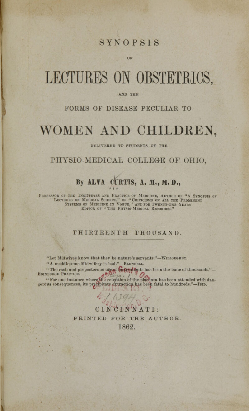 SYNOPSIS LECTURES ON OBSTETRICS, AND THE FORMS OF DISEASE PECULIAR TO WOMEN AND CHILDREN, DELIVERED TO STUDENTS OF THE PHYSIO-MEDICAL COLLEGE OF OHIO, By ALVA CURTIS, A. M,, M. D., professor of the institutes a.nb practice of medicine, author of a synopsis of Lectures on Medical Science,'' of  Criticisms on ail the Prominent Systems of Medicine in Vogue, and for Twenty-One Years Editor of •' The Physio-Medical Recorder. THIRTEENTH THOUSAND. Let Mid wives know that they be nature's servants.—Willouohby. ::A meddltsome Midwifery is bad.—Blundell. ■ • The rash and preposterous use^f fi^jQilfcnts has been the bane of thousands.— Edinburgh Practice. *»,W, '/ /? *' >•• ,<V  For one instance where.vie retention of the placenta has been attended with dan- gerous consequences, its preftipitate extraction has been fatal to hundreds.—Ibid. CINCINNATI: PRINTED FOR THE AUTHOR. 1862.