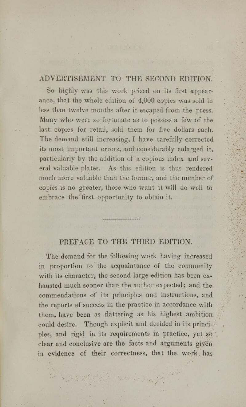 ADVERTISEMENT TO THE SECOND EDITION. So highly was this work prized on its first appear- ance, that the whole edition of 4,000 copies was sold in less than twelve months after it escaped from the press. Many who were so fortunate as to possess a few of the last copies for retail, sold them for five dollars each. The demand still increasing, I have carefully corrected its most important errors, and considerably enlarged it, particularly by the addition of a copious index and sev- eral valuable plates. As this edition is thus rendered much more valuable than the former, and the number of copies is no greater, those who want it will do well to embrace the first opportunity to obtain it. PREFACE TO THE THIRD EDITION. The demand for the following work having increased in proportion to the acquaintance of the community with its character, the second large edition has been ex- hausted much sooner than the author expected; and the commendations of its principles and instructions, and the reports of success in the practice in accordance with them, have been as flattering as his highest ambition could desire. Though explicit and decided in its princi- ples, and rigid in its requirements in practice, yet so clear and conclusive are the facts and arguments given in evidence of their correctness, that the work has