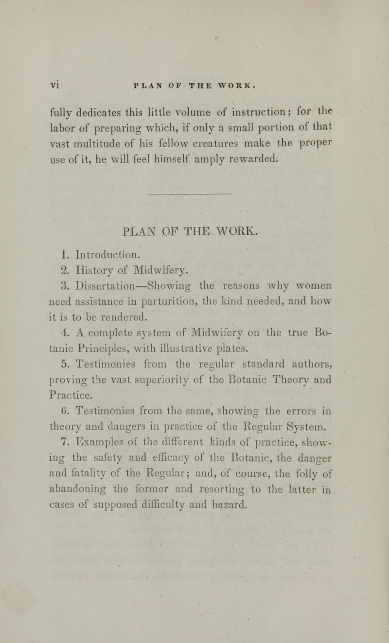 fully dedicates this little volume of instruction; for the labor of preparing which, if only a small portion of that vast multitude of his fellow creatures make the proper use of it, he will feel himself amply rewarded. PLAN OF THE WORK. 1. Introduction. 2. History of Midwifery. 3. Dissertation—Showing the reasons why women need assistance in parturition, the kind needed, and how it is to be rendered. 4. A complete system of Midwifery on the true Bo- tanic Principles, with illustrative plates. 5. Testimonies from the regular standard authors, proving the vast superiority of the Botanic Theory and Practice. 6. Testimonies from the same, showing the errors in theory and dangers in practice of the Regular System. 7. Examples of the different kinds of practice, show- ing the safety and efficacy of the Botanic, the danger and fatality of the Regular; and, of course, the folly of abandoning the former and resorting to the latter in cases of supposed difficulty and hazard.