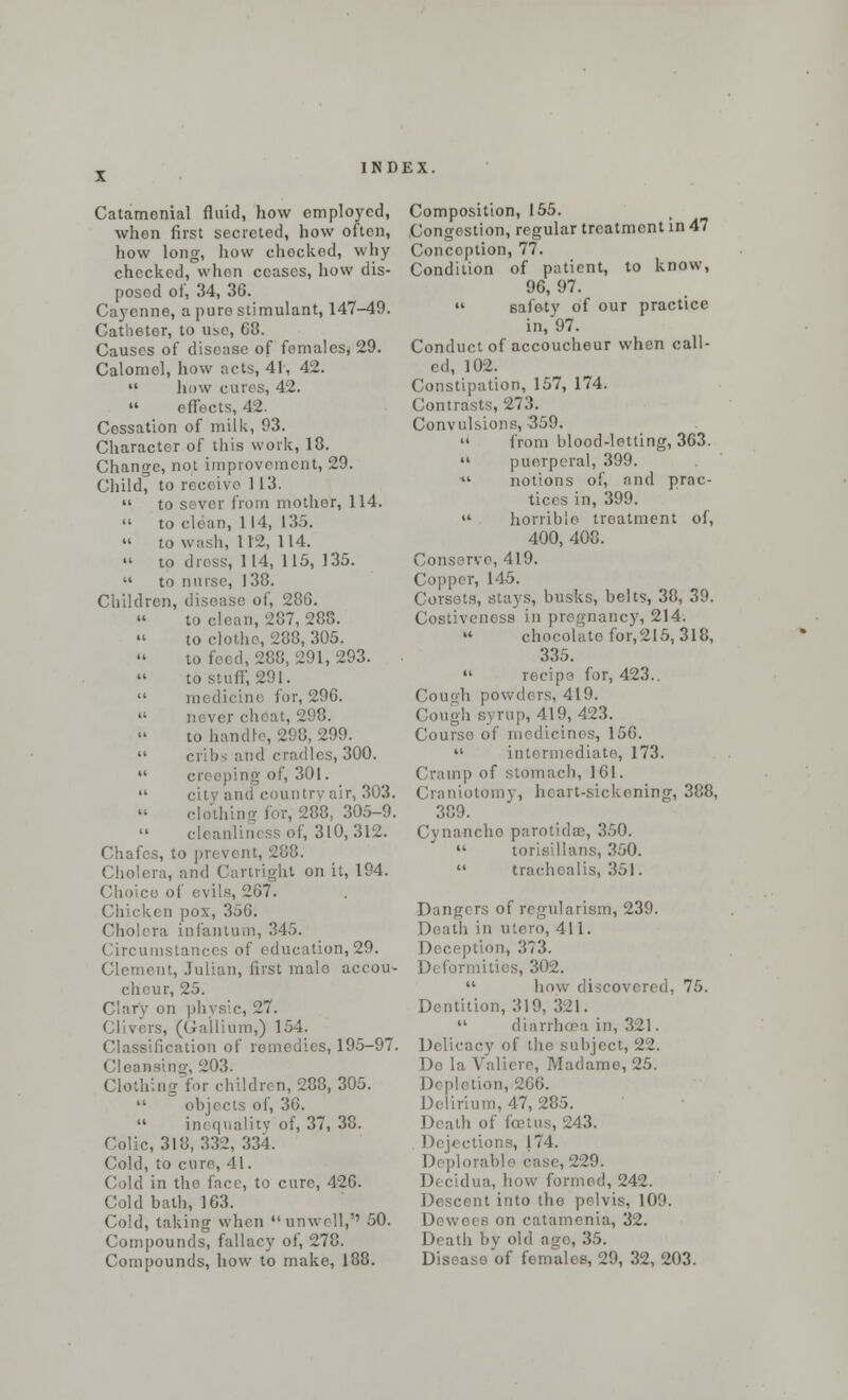 Catamenial fluid, how employed, when first secreted, how often, how long, how chocked, why checked, whon ceases, how dis- posed of, 34, 36. Cayenne, a pure stimulant, 147-49. Catheter, to use, 68. Causes of disease of females, 29. Calomel, how acts, 41, 42.  how euros, 42.  effects, 42. Cessation of milk, 93. Character of this work, 18. Change, not improvement, 29. Child, to receive 113.  to sever from mother, 114.  to clean, 114, 135.  to wash, 112, 114. » to dress, 114, 115, 135.  to nurse, 138. Children, disease of, 286. to clean, 207, 288. to clothe, 288, 305. i,293. to stuff, 291.  medicine for, 296.  never cheat, 298. to h 299.  cribs and cradles, 300.  creeping of, 301.  city and country air, 303. clothing fur, '288, 305-9. cleanliness of, 310,312. Chafes, to pr< vent, 288. Cholera, and Cartrighl on it, 194. Choice of evils, 267. pox, 35G. Cholera infantum, 345. Circumstani ucation,29. Clement, Julian, first male accou- cheur, 25. Clary on physic, 27. Clivers, (Gallium,) 154. Classification of remedies, 195-97. Cleansing, 203. Clothing lor children, 288, 305.  objects of, 36.  inequality of, 37, 38. Colic, 318, 332, 334. Cold, to cure, 41. Cold in the face, to cure, 426. Cold bath, 163. Cold, taking when unwell,'' 50. Compounds, fallacy of, 278. Compounds, how to make, 188. Composition, 155. Congestion, regular treatment in 47 Conception, 77. Condition of patient, to know, 96, 97.  safety of our practice in, 97. Conduct of accoucheur when call- ed, 102. Constipation, 157, 174. Contrasts, 273. Convulsions, -359.  from blood-letting, 363.  puerperal, 399. ** notions of, and prac- tices in, 399.  horrible treatment of, 400, 408. Conserve, 419. Copper, 146. Corsets, stays, busks, belts, 38, 39. Costivcness in pregnancy, 214.  chocolate for,215, 318, 335.  recipe for, 423.. Cough powders, 419. < lough syrup, 419, 423. Course of medicines, 156.  intermediate, 173. Cramp of stomach, 161. Craniotomy, heart-sickening, 388, 389. inche parotidae, 350.  torisillans, 350.  traehoalis, 351. Dangers of rcgularism, 239. th in utero, 411. Deception, 373. Deformities, 302.  how discovered, 75. Dentition, 319, 321.  diarrhoea in, 321. Delicacy of the subject, 22. Do la Valiere, Madame, 25. Depletion, 266. Delirium, 47, 285. , 243. Dejections, |74. 11 plorable ease, 229. Decidua, how formed, 242. cent into the pelvis, 109. Dewei a on catamenia, 32. Death by old age, 35. Diseaso of females, 29, 32, 203.