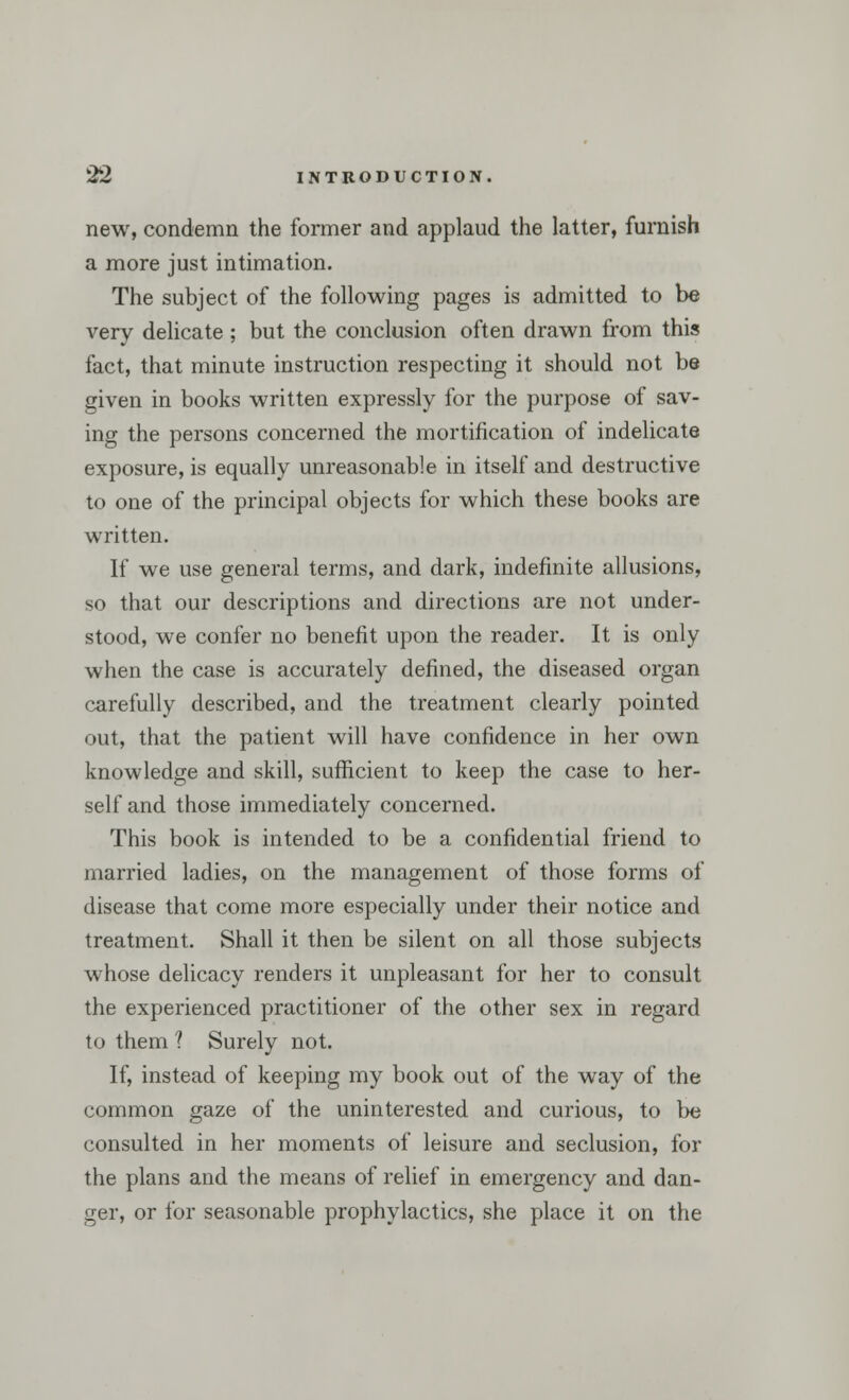 new, condemn the former and applaud the latter, furnish a more just intimation. The subject of the following pages is admitted to be very delicate ; but the conclusion often drawn from this fact, that minute instruction respecting it should not be given in books written expressly for the purpose of sav- ing the persons concerned the mortification of indelicate exposure, is equally unreasonable in itself and destructive to one of the principal objects for which these books are written. If we use general terms, and dark, indefinite allusions, so that our descriptions and directions are not under- stood, we confer no benefit upon the reader. It is only when the case is accurately defined, the diseased organ carefully described, and the treatment clearly pointed out, that the patient will have confidence in her own knowledge and skill, sufficient to keep the case to her- self and those immediately concerned. This book is intended to be a confidential friend to married ladies, on the management of those forms of disease that come more especially under their notice and treatment. Shall it then be silent on all those subjects whose delicacy renders it unpleasant for her to consult the experienced practitioner of the other sex in regard to them ? Surely not. If, instead of keeping my book out of the way of the common gaze of the uninterested and curious, to be consulted in her moments of leisure and seclusion, for the plans and the means of relief in emergency and dan- ger, or for seasonable prophylactics, she place it on the