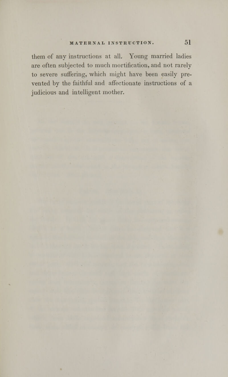 them of any instructions at all. Young married ladies are often subjected to much mortification, and not rarely to severe suffering, which might have been easily pre- vented by the faithful and affectionate instructions of a judicious and intelligent mother.