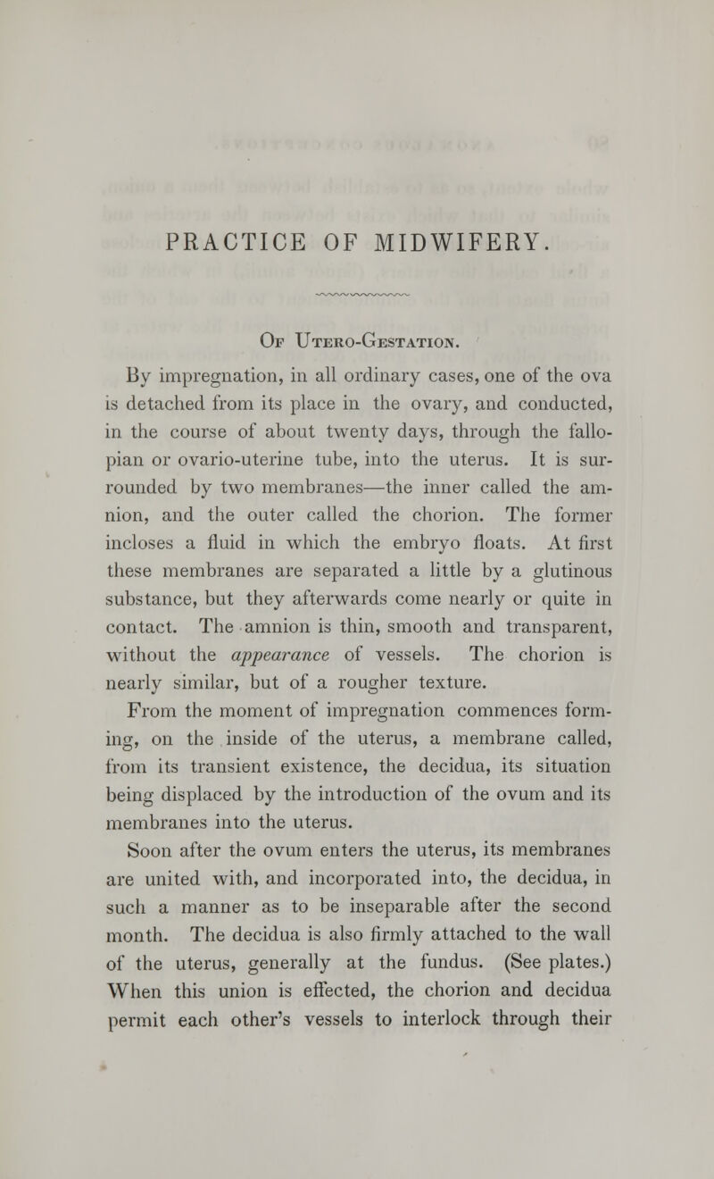 PRACTICE OF MIDWIFERY. Of Utero-Gestation. By impregnation, in all ordinary cases, one of the ova is detached from its place in the ovary, and conducted, in the course of about twenty days, through the fallo- pian or ovario-uterine tube, into the uterus. It is sur- rounded by two membranes—the inner called the am- nion, and the outer called the chorion. The former incloses a fluid in which the embryo floats. At first these membranes are separated a little by a glutinous substance, but they afterwards come nearly or quite in contact. The amnion is thin, smooth and transparent, without the appearance of vessels. The chorion is nearly similar, but of a rougher texture. From the moment of impregnation commences form- ing, on the inside of the uterus, a membrane called, from its transient existence, the decidua, its situation being displaced by the introduction of the ovum and its membranes into the uterus. Soon after the ovum enters the uterus, its membranes are united with, and incorporated into, the decidua, in such a manner as to be inseparable after the second month. The decidua is also firmly attached to the wall of the uterus, generally at the fundus. (See plates.) When this union is effected, the chorion and decidua permit each other's vessels to interlock through their