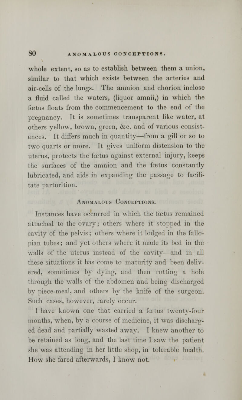 whole extent, so as to establish between them a union, similar to that which exists between the arteries and air-cells of the lungs. The amnion and chorion inclose a fluid called the waters, (liquor amnii,) in which the foetus floats from the commencement to the end of the pregnancy. It is sometimes transparent like water, at others yellow, brown, green, &c. and of various consist- ences. It differs much in quantity—from a gill or so to two quarts or more. It gives uniform distension to the uterus, protects the foetus against external injury, keeps the surfaces of the amnion and the foetus constantly lubricated, and aids in expanding the passage to facili- tate parturition. Anomalous Conceptions. Instances have occurred in which the foetus remained attached to the ovary; others where it stopped in the cavity of the pelvis; others where it lodged in the fallo- pian tubes; and yet others where it made its bed in the walls of the uterus instead of the cavity—and in all these situations it has come to maturity and been deliv- ered, sometimes by dying, and then rotting a hole through the walls of the abdomen and being discharged by piece-meal, and others by the knife of the surgeon. Such cases, however, rarely occur. I have known one that carried a foetus twenty-four months, when, by a course of medicine, it was discharg- ed dead and partially wasted away. I knew another to be retained as long, and the last time I saw the patient she was attending in her little shop, in tolerable health. How she fared afterwards, I know not.