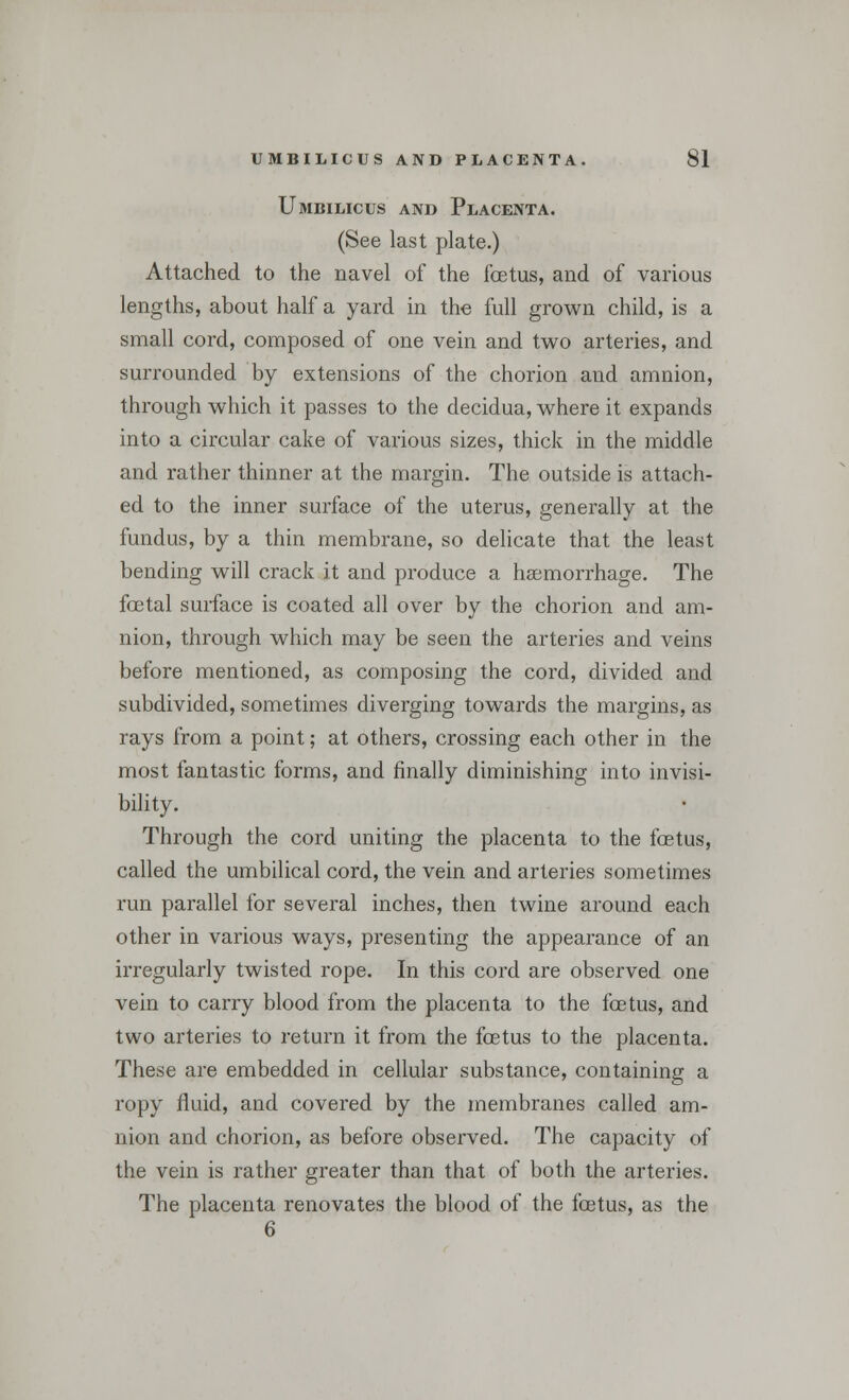 Umbilicus and Placenta. (See last plate.) Attached to the navel of the foetus, and of various lengths, about half a yard in the full grown child, is a small cord, composed of one vein and two arteries, and surrounded by extensions of the chorion and amnion, through which it passes to the decidua, where it expands into a circular cake of various sizes, thick in the middle and rather thinner at the margin. The outside is attach- ed to the inner surface of the uterus, generally at the fundus, by a thin membrane, so delicate that the least bending will crack it and produce a haemorrhage. The foetal surface is coated all over by the chorion and am- nion, through which may be seen the arteries and veins before mentioned, as composing the cord, divided and subdivided, sometimes diverging towards the margins, as rays from a point; at others, crossing each other in the most fantastic forms, and finally diminishing into invisi- bility. Through the cord uniting the placenta to the foetus, called the umbilical cord, the vein and arteries sometimes run parallel for several inches, then twine around each other in various ways, presenting the appearance of an irregularly twisted rope. In this cord are observed one vein to carry blood from the placenta to the fcetus, and two arteries to return it from the foetus to the placenta. These are embedded in cellular substance, containing a ropy fluid, and covered by the membranes called am- nion and chorion, as before observed. The capacity of the vein is rather greater than that of both the arteries. The placenta renovates the blood of the fcetus, as the 6