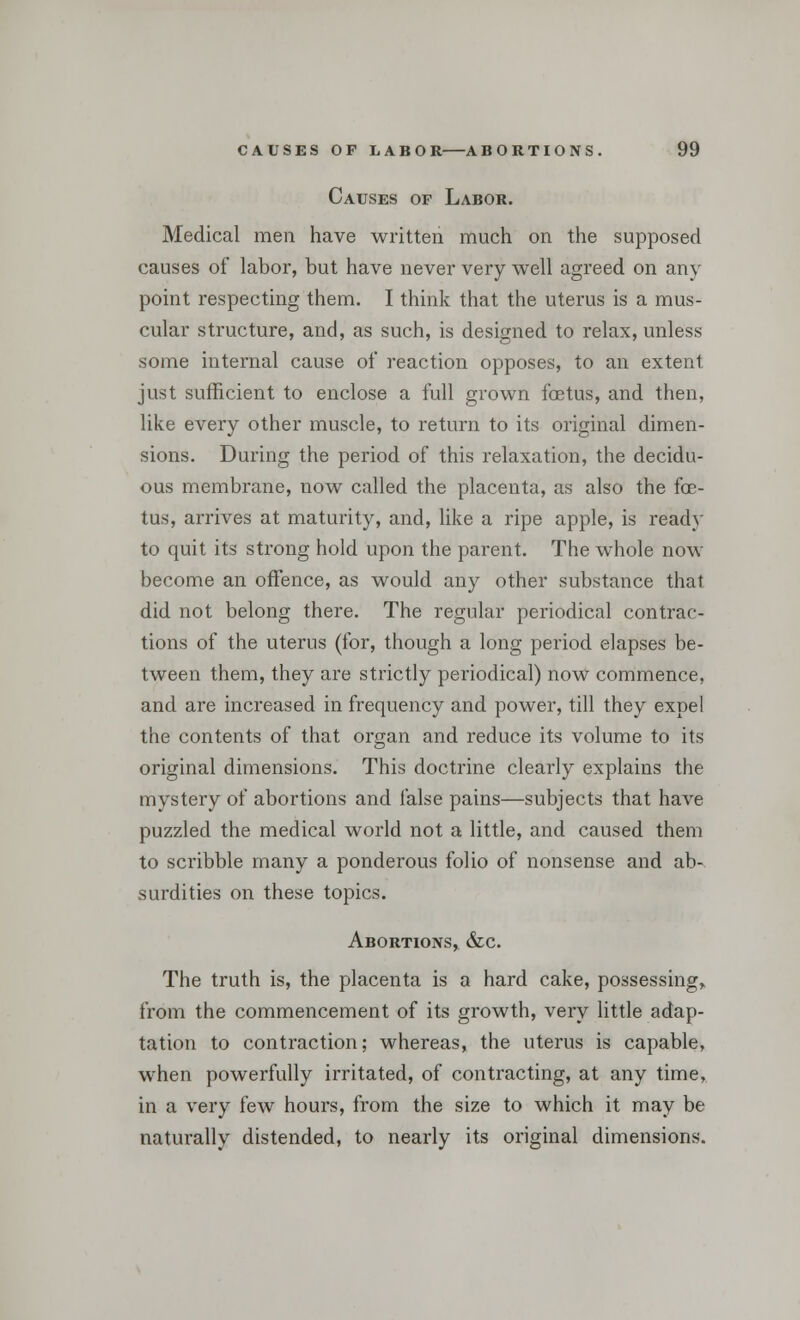 Causes of Labor. Medical men have written much on the supposed causes of labor, but have never very well agreed on any point respecting them. I think that the uterus is a mus- cular structure, and, as such, is designed to relax, unless some internal cause of reaction opposes, to an extent just sufficient to enclose a full grown foetus, and then, like every other muscle, to return to its original dimen- sions. During the period of this relaxation, the decidu- ous membrane, now called the placenta, as also the foe- tus, arrives at maturity, and, like a ripe apple, is read}' to quit its strong hold upon the parent. The whole now become an offence, as would any other substance that did not belong there. The regular periodical contrac- tions of the uterus (for, though a long period elapses be- tween them, they are strictly periodical) now commence, and are increased in frequency and power, till they expel the contents of that organ and reduce its volume to its original dimensions. This doctrine clearly explains the mystery of abortions and false pains—subjects that have puzzled the medical world not a little, and caused them to scribble many a ponderous folio of nonsense and ab- surdities on these topics. Abortions, &c. The truth is, the placenta is a hard cake, possessing, from the commencement of its growth, very little adap- tation to contraction; whereas, the uterus is capable, when powerfully irritated, of contracting, at any time, in a very few hours, from the size to which it may be naturally distended, to nearly its original dimensions.