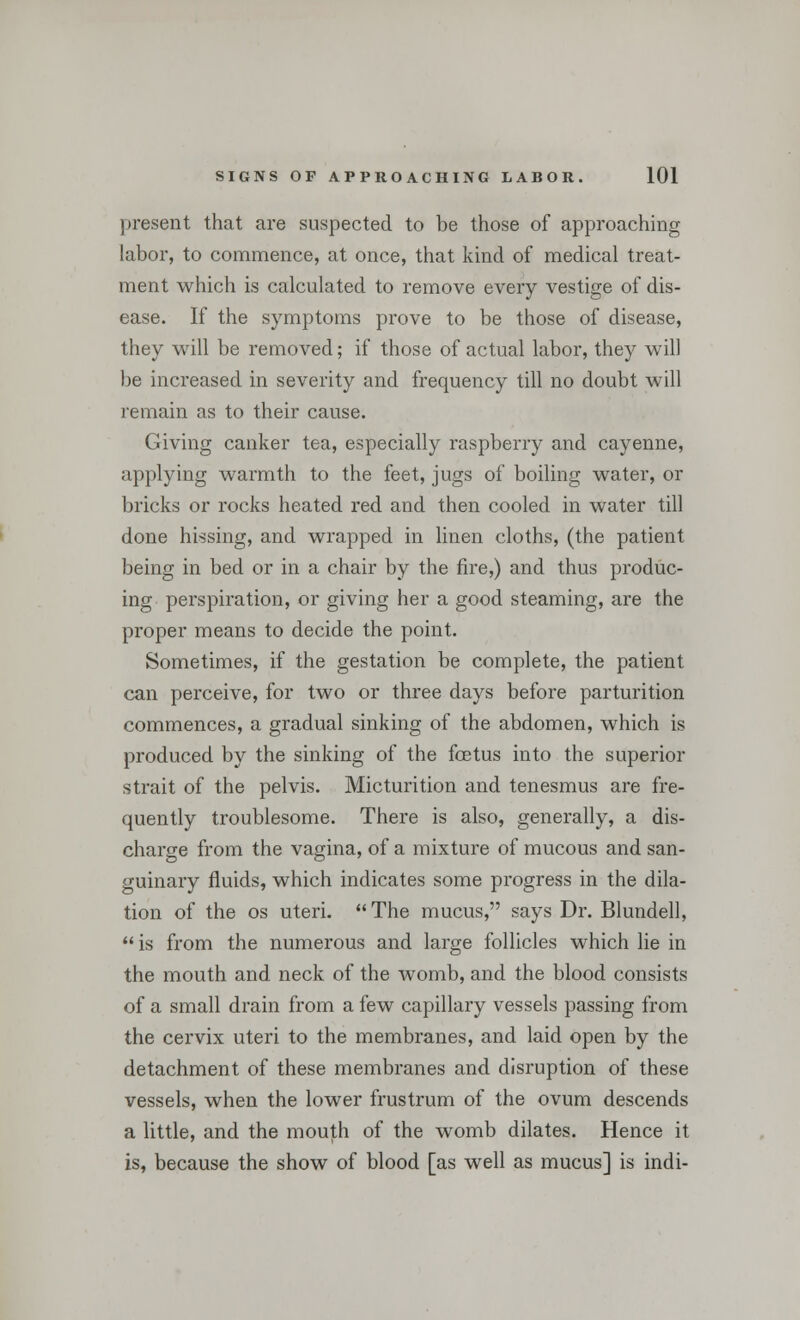 present that are suspected to be those of approaching labor, to commence, at once, that kind of medical treat- ment which is calculated to remove every vestige of dis- ease. If the symptoms prove to be those of disease, they will be removed; if those of actual labor, they will be increased in severity and frequency till no doubt will remain as to their cause. Giving canker tea, especially raspberry and cayenne, applying warmth to the feet, jugs of boiling water, or bricks or rocks heated red and then cooled in water till done hissing, and wrapped in linen cloths, (the patient being in bed or in a chair by the fire,) and thus produc- ing perspiration, or giving her a good steaming, are the proper means to decide the point. Sometimes, if the gestation be complete, the patient can perceive, for two or three days before parturition commences, a gradual sinking of the abdomen, which is produced by the sinking of the foetus into the superior strait of the pelvis. Micturition and tenesmus are fre- quently troublesome. There is also, generally, a dis- charge from the vagina, of a mixture of mucous and san- guinary fluids, which indicates some progress in the dila- tion of the os uteri. The mucus, says Dr. Blundell, is from the numerous and large follicles which lie in the mouth and neck of the womb, and the blood consists of a small drain from a few capillary vessels passing from the cervix uteri to the membranes, and laid open by the detachment of these membranes and disruption of these vessels, when the lower frustrum of the ovum descends a little, and the mouth of the womb dilates. Hence it is, because the show of blood [as well as mucus] is indi-