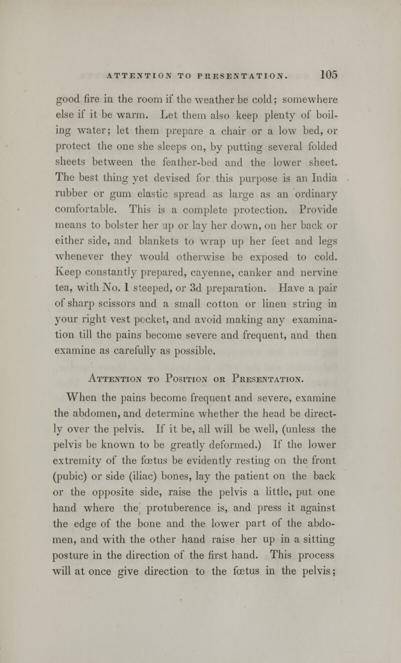 good fire in the room if the weather be cold; somewhere else if it be warm. Let them also keep plenty of boil- ing water; let them prepare a chair or a low bed, or protect the one she sleeps on, by putting several folded sheets between the feather-bed and the lower sheet. The best thing yet devised for this purpose is an India rubber or gum elastic spread as large as an ordinary comfortable. This is a complete protection. Provide means to bolster her up or lay her down, on her back or either side, and blankets to wrap up her feet and legs whenever they would otherwise be exposed to cold. Keep constantly prepared, cayenne, canker and nervine tea, with No. 1 steeped, or 3d preparation. Have a pair of sharp scissors and a small cotton or linen string in your right vest pocket, and avoid making any examina- tion till the pains become severe and frequent, and then examine as carefully as possible. Attention to Position or Presentation. When the pains become frequent and severe, examine the abdomen, and determine whether the head be direct- ly over the pelvis. If it be, all will be well, (unless the pelvis be known to be greatly deformed.) If the lower extremity of the foetus be evidently resting on the front (pubic) or side (iliac) bones, lay the patient on the back or the opposite side, raise the pelvis a little, put one hand where thej protuberence is, and press it against the edge of the bone and the lower part of the abdo- men, and with the other hand raise her up in a sitting posture in the direction of the first hand. This process will at once give direction to the foetus in the pelvis;