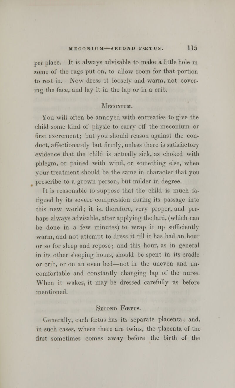 per place. It is always advisable to make a little hole in some of the rags put on, to allow room for that portion to rest in. Now dress it loosely and warm, not cover- ing the face, and lay it in the lap or in a crib. Meconium. You will often be annoyed with entreaties to give the child some kind of physic to carry off the meconium or first excrement; but you should reason against the con- duct, affectionately but firmly, unless there is satisfactory evidence that the child is actually sick, as choked with phlegm, or pained with wind, or something else, when your treatment should be the same in character that you prescribe to a grown person, but milder in degree. It is reasonable to suppose that the child is much fa- tigued by its severe compression during its passage into this new world; it is, therefore, very proper, and per- haps always advisable, after applying the lard, (which can be done in a few minutes) to wrap it up sufficiently warm, and not attempt to dress it till it has had an hour or so for sleep and repose; and this hour, as in general in its other sleeping hours, should be spent in its cradle or crib, or on an even bed—not in the uneven and un- comfortable and constantly changing lap of the nurse. When it wakes, it may be dressed carefully as before mentioned. Second Fcetus. Generally, each foetus has its separate placenta; and, in such cases, where there are twins, the placenta of the first sometimes comes away before the birth of the