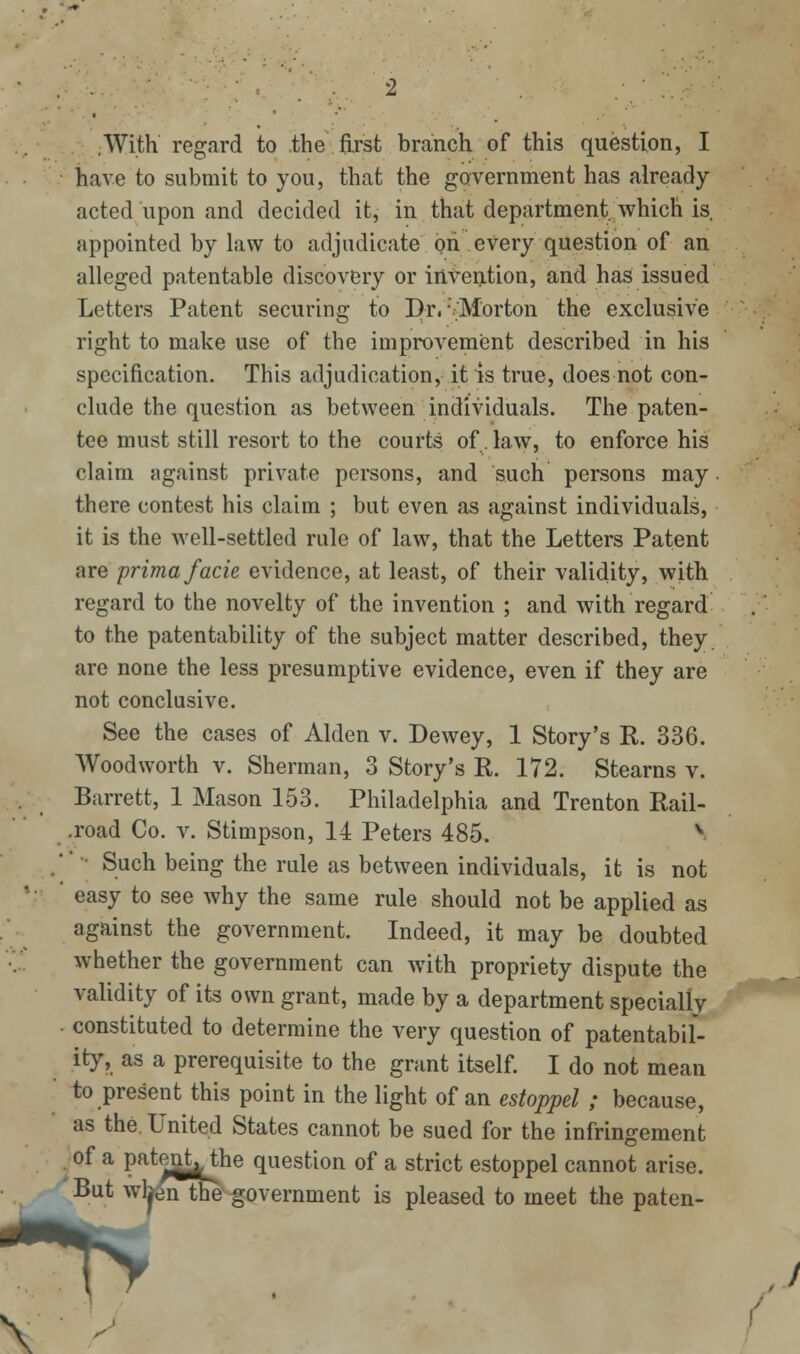 .With regard to the first branch of this question, I have to submit to you, that the government has already acted upon and decided it, in that department which is appointed by law to adjudicate on every question of an alleged patentable discovery or intention, and has issued Letters Patent securing to Dv,  Morton the exclusive right to make use of the improvement described in his specification. This adjudication, it is true, does not con- clude the question as between individuals. The paten- tee must still resort to the courts of law, to enforce his claim against private persons, and such persons may there contest his claim ; but even as against individuals, it is the Avell-settled rule of law, that the Letters Patent are prima facie evidence, at least, of their validity, with regard to the novelty of the invention ; and with regard to the patentability of the subject matter described, they, are none the less presumptive evidence, even if they are not conclusive. See the cases of Alden v. Dewey, 1 Story's R. 336. Woodworth v. Sherman, 3 Story's R. 172. Stearns v. Barrett, 1 Mason 153. Philadelphia and Trenton Rail- .road Co. v. Stimpson, 14 Peters 485. V ■' ■ Such being the rule as between individuals, it is not easy to see why the same rule should not be applied as against the government. Indeed, it may be doubted whether the government can with propriety dispute the validity of its own grant, made by a department specially constituted to determine the very question of patentabil- ity, as a prerequisite to the grant itself I do not mean to present this point in the light of an estoppel ; because, as the. United States cannot be sued for the infringement ^ of a patenMhe question of a strict estoppel cannot arise. But wbfenthe'-government is pleased to meet the paten-