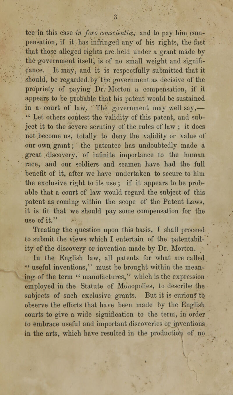 pensation, if it has infringed any of his rights, the fact that those alleged rights are held under a grant made by the government itself, is of no small weight and signifi- cance. It may, and it is respectfully submitted that it should, be regarded by the government as decisive of the propriety of paying Dr. Morton a compensation, if it appears to be probable that his patent would be sustained in a court of law. The government may well say,—  Let others contest the validity of this patent, and sub- ject it to the severe scrutiny of the rules of law ; it does not become us, totally to deny the validity or value of our own grant; the patentee has undoubtedly made a great discovery, of infinite importance to the human race, and our soldiers and seamen have had the full benefit of it, after we have undertaken to secure to him the exclusive right to its use ; if it appears to be prob- able that a court of law would regard the subject of this patent as coming within the scope of the Patent Laws, it is fit that we should pay some compensation for the use of it, Treating the question upon this basis, I shall proceed to submit the views which I entertain of the patentabil- ity of the discovery or invention made by Dr. Morton. In the English law, all patents for what are called '* useful inventions, must be brought within the mean- ing of the term  manufactures, which is the expression employed in the Statute of Monopolies, to describe the subjects of such exclusive grants. But it is curiou? tq observe the efforts that have been made by the English courts to give a wide signification to the term, in order to embrace useful and important discoveries or^inventions in the arts, which have resulted in the productio^^i of no