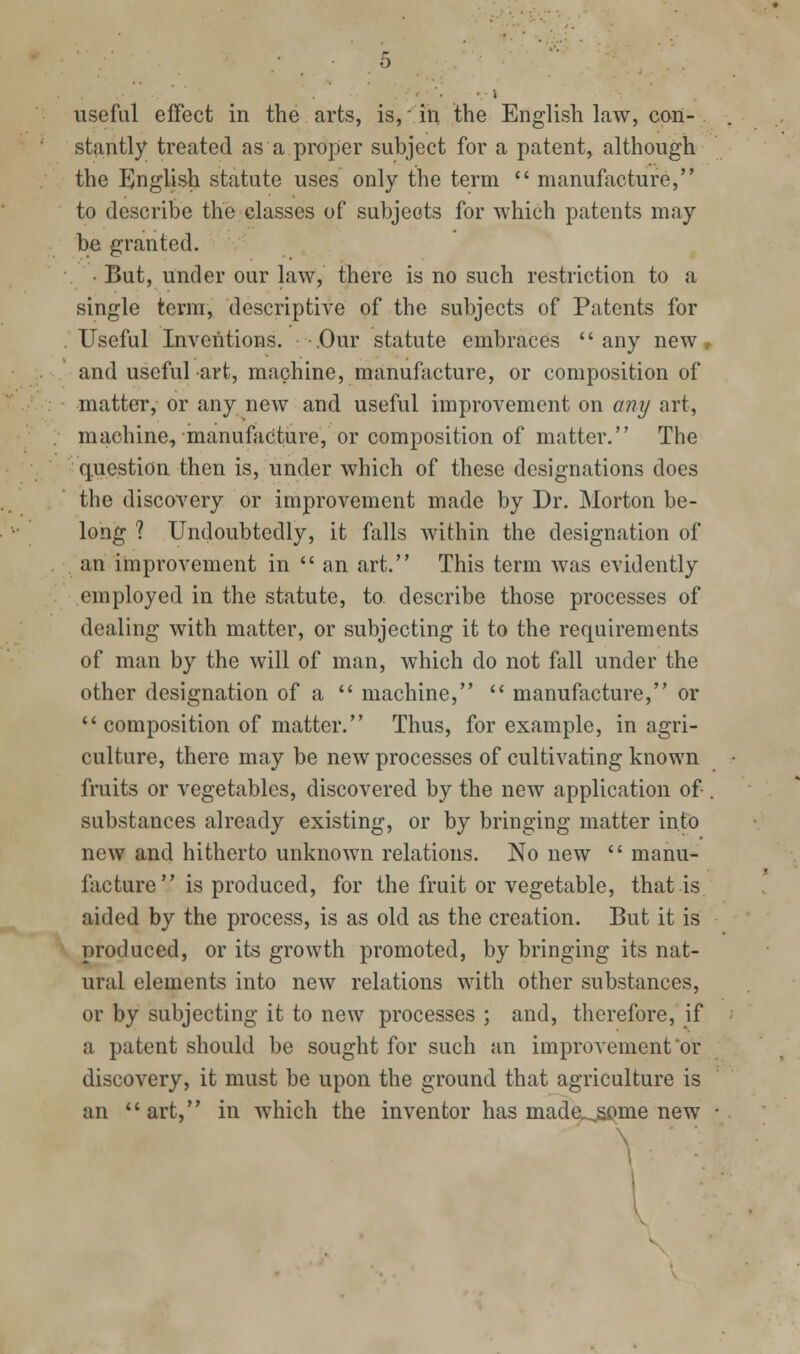 useful effect in the arts, is,' in the English law, con- stantly treated as a proper subject for a patent, although the English statute uses only the term  manufacture, to describe the classes of subjects for which patents may be granted. • But, under our law, there is no such restriction to a single terra, descriptive of the subjects of Patents for Useful Inventions. -.Our statute embraces any new, and useful art, machine, manufacture, or composition of matter, or any new and useful improvement on any art, machine, manufacture, or composition of matter. The question then is, under which of these designations does the discovery or improvement made by Dr. Morton be- long ? Undoubtedly, it falls within the designation of an improvement in  an art. This term was evidently employed in the statute, to describe those processes of dealing with matter, or subjecting it to the requirements of man by the will of man, which do not fall under the other designation of a  machine,  manufacture, or composition of matter. Thus, for example, in agri- culture, there may be new processes of cultivating known fruits or vegetables, discovered by the new application of . substances already existing, or by bringing matter into new and hitherto unknown relations. No new  manu- facture is produced, for the fruit or vegetable, that is aided by the process, is as old as the creation. But it is produced, or its growth promoted, by bringing its nat- ural elements into new relations with other substances, or by subjecting it to new processes ; and, therefore, if a patent should be sought for such an improvement'or discovery, it must be upon the ground that agriculture is an art, in which the inventor has made,^me new