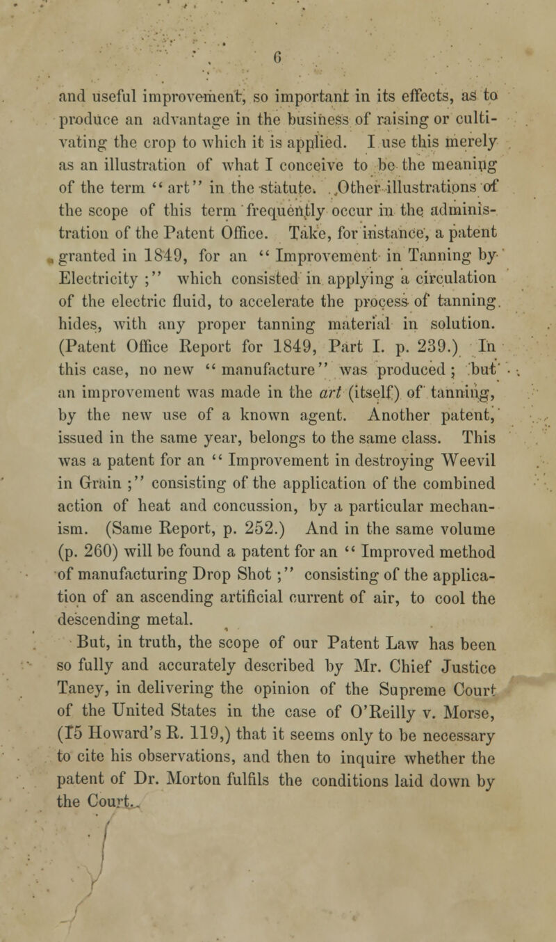 () and useful improvement, so important in its effects, as to produce an advantage in the busiriess of raising or culti- vating the crop to which it is applied. I use this merely as an illustration of what I conceive to be the meanipg of the term  art in the statute. ..Other illustrations of the scope of this term frequently occur in the adminis- tration of the Patent Office. Take, for instance, a patent „ granted in 1849, for an  Improvement in Tanning by Electricity ; which consisted in. applying a circulation of the electric fluid, to accelerate the process of tanning, hides, with .any proper tanning material in solution. (Patent Office Report for 1849, Part I. p. 239.) In this case, no new manufacture was produced; but an improvement was made in the ar^ (itself) of tanning, by the new use of a known agent. Another patent, issued in the same year, belongs to the same class. This was a patent for an  Improvement in destroying Weevil in Grain ; consisting of the application of the combined action of heat and concussion, by a particular mechan- ism. (Same Report, p. 252.) And in the same volume (p. 260) will be found a patent for an  Improved method of manufacturing Drop Shot; consisting of the applica- tion of an ascending artificial current of air, to cool the descending metal. But, in truth, the scope of our Patent Law has been so fully and accurately described by Mr. Chief Justice Taney, in delivering the opinion of the Supreme Court of the United States in the case of O'Reilly v. Morse, (15 Howard's R. 119,) that it seems only to be necessary to cite his observations, and then to inquire whether the patent of Dr. Morton fulfils the conditions laid down by the Court..