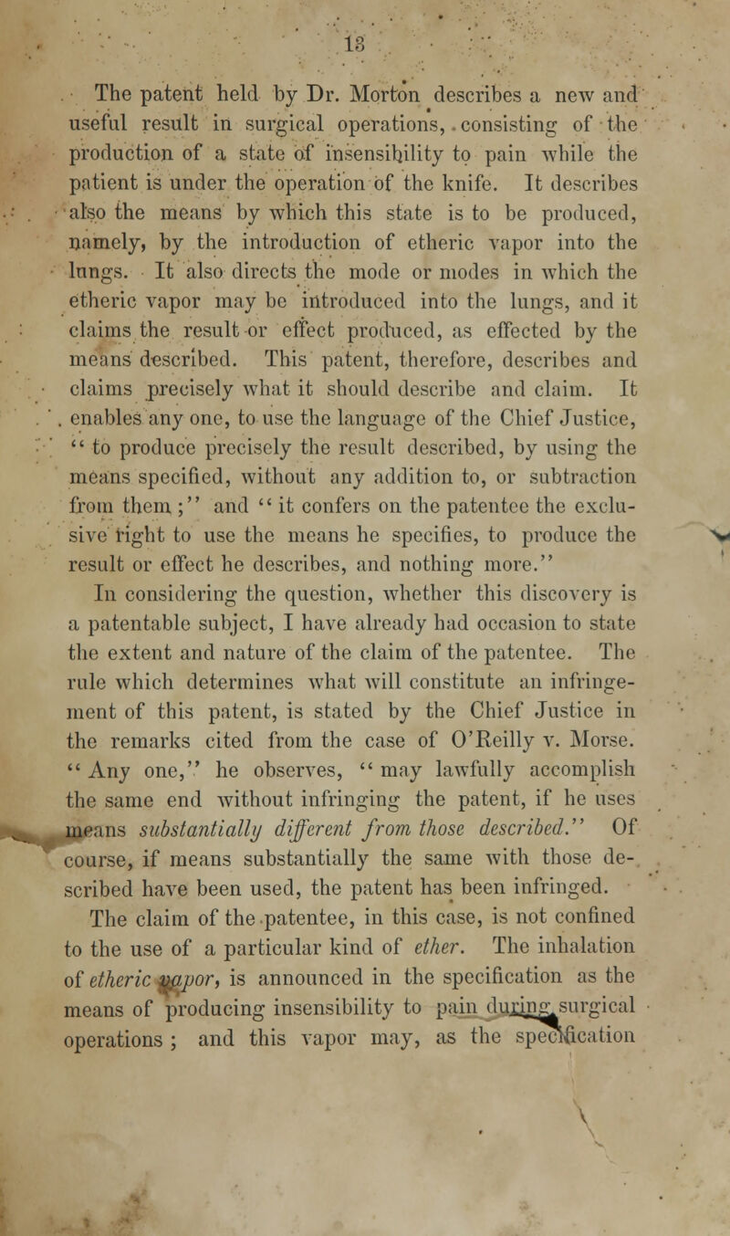 The patent held by Dr. Morton describes a new and useful result in surgical operations,. consisting of the production of a state of insensibility to pain Avhile the patient is under the operation of the knife. It describes also the means by which this state is to be produced, namely, by the introduction of etheric vapor into the lungs. It also directs the mode or modes in which the etheric vapor may be introduced into the lungs, and it claims the result or effect produced, as effected by the means described. This patent, therefore, describes and claims precisely what it should describe and claim. It enables any one, to use the language of the Chief Justice,  to produce precisely the result described, by using the means specified, without any addition to, or subtraction from them ; and  it confers on the patentee the exclu- sive right to use the means he specifies, to produce the result or effect he describes, and nothing more. In considering the question, whether this discovery is a patentable subject, I have already had occasion to state the extent and nature of the claim of the patentee. The rule which determines what will constitute an infringe- ment of this patent, is stated by the Chief Justice in the remarks cited from the case of O'Reilly v. Morse.  Any one, he observes,  may lawfully accomplish the same end without infringing the patent, if he uses jjljeans substantially different from those described. Of course, if means substantially the same with those de- scribed have been used, the patent has been infringed. The claim of the patentee, in this case, is not confined to the use of a particular kind of ether. The inhalation oi etheric^^^or, is announced in the specification as the means of producing insensibility to pcain duj;in^surgical operations ; and this vapor may, as the specification \