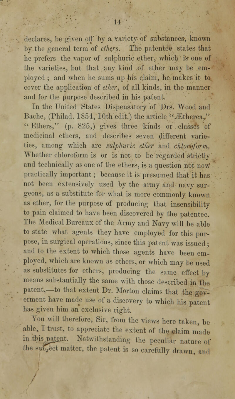 declares, be given off by a variety of substances-, known by the general term of ethers. The patentee states that he prefers the vapor of sulphuric ether, whic^ i's- one of the varieties, but that any kind of ether maybe em- ployed ; and when he sums up his cjaim, he makes it to cover the application of etherof all kinds, in the manner and for the purpose described in his patent. In the United States Disipensatory of Drs. Wood and Bache, (Philad. 1854, 10th edit.) the article '.'^therea/' Ethers, (p. 825,) gives three kinds or . classes of medicinal ethers, and describes seven different varie- ties, among which are sulphuric ether and chloroform. Whether chloroform is or is not to be regarded strictly and technically as one of the ethers, is a question not now ' practically important; because it is presumed that it has not been extensively used by the army and navy sur- geons, as a substitute for what is more commonly known as ether, for the purpose of producing that insensibility to pain claimed to have been discovered by the patentee. The Medical Bureaux of the Army and Navy will be able to state what agents they have employed for this pur- pose, in surgical operations, since this patent was issued; and to the extent to which those agents have been em- ployed, which are known as ethers, or which may be used as substitutes for ethers, producing the same effect by means substantially the same with those described in the patent,—to that extent Dr. Morton claims that the gov- erment have made use of a discovery to which his patent has given him an exclusive right. You will therefore. Sir, from the views here taken, be able, I trust, to appreciate the extent of the^laim made in this^patent. Notwithstanding the peculiar nature of the subject matter, the patent is so carefully drawn, and /