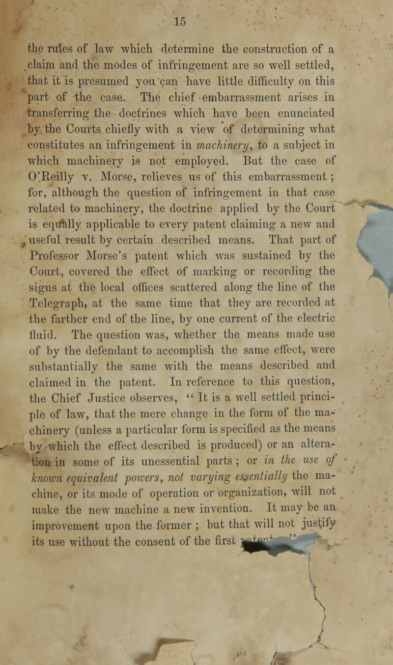 the rules of law which determine the construction of a claim and the modes of infringement are so well settled, that it is presumed you can have little difficulty on this part of the case. Tho chief embarrassment arises in transferring the doctrines which have been enunciated by.: the Courts chiefly with a view of determining what constitutes an infringement in machinery^ to a subject in which machinery is not employed. But the case of O'Reilly v, Morse, relieves us of this embarrassment; for, although the question of infringement in that case related to machinery, the doctrine applied by the Court is eq[U*tilly applicable to every patent claiming a new and ■ useful result by certain described means. That part of Professor Morse's patent which was sustained by the Court, covered the effect of marking or recording the signs at the local offices scattered along the line of the Telegraph, at the same time that they are recorded at the farther end of the line, by one current of the electric fluid. The question was, whether the means made use of by the defendant to accomplish the same effect, were substantially the same with the means described and claimed in the patent. In reference to this question, the Chief Justice observes,  It is a well settled princi- ple of law, that the mere change in the form of the ma- chinery (unless a particular form is specified as the means .by which the effect described is produced) or an altera- '^ tion in some of its unessential parts; or in the use of known equivalent poicers, not varying essentially the ma- chine, or its mode of operation or organization, will not make the new machine a new invention. It may be an improvement upon the former ; but that will not justify its use without the consent of the first '