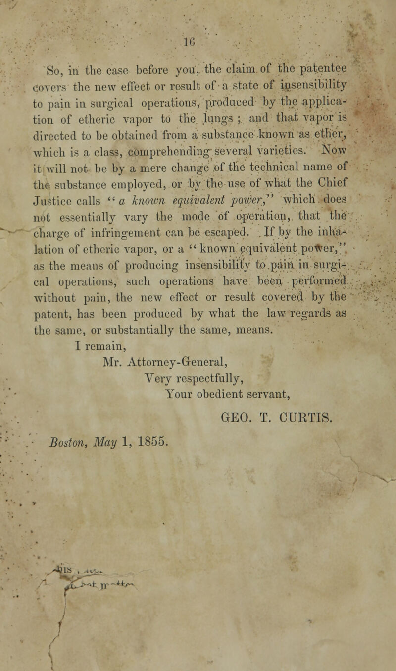IC 80, in the case before you, the claim of the patentee covers the new effect or result of a state of ii;isensibility to pain in surgical operations, produced by the applica- tion of etheric vapor to the. lungs ;. and that vapor is directed to be obtained from a substance known as eth^^^ which is a class, comprehending-several varieties. Now it will not be by a mere change of the technical name of the substance employed, or by the use of what the Chief Justice calls a known equivalent poiOer, which, does not essentially vary the mode of operation,, that the charge of infringement can be escaped. . If by the inha- lation of etheric vapor, or a  known equivalent; potfer,''. as the means of producing insensibility to.pain. in surgi-. cal operations, such operations have been perfornied without pain, the new effect or result covered by the patent, has been produced by what the law regards as the same, or substantially the same, means. I remain, Mr. Attorney-General, Very respectfully. Your obedient servant, GEO. T. CURTIS. Boston, May 1, 1855.