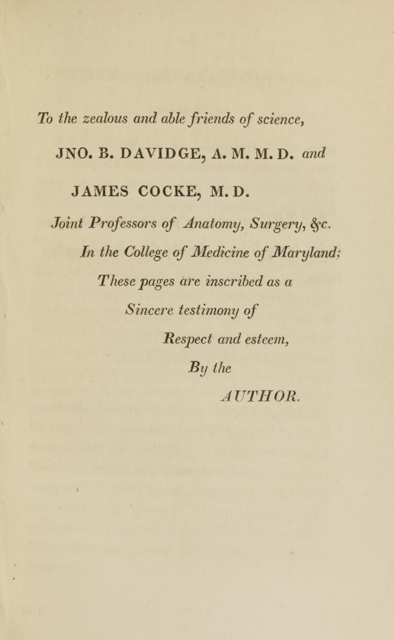 To the zealous and able friends of science, JNO. B. DAVIDGE, A. M. M. D. and JAMES COCKE, M. D. Joint Professors of Anatomy, Surgery, fyc. In the College of Medicine of Maryland: These pages are inscribed as a Sincere testimony of Respect and esteem, By the AUTHOR.