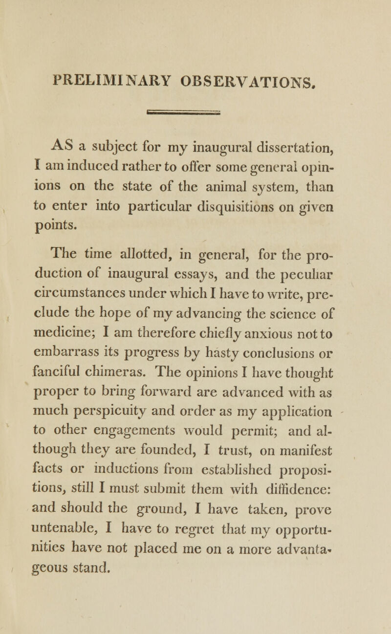 PRELIMINARY OBSERVATIONS. AS a subject for my inaugural dissertation, I am induced rather to offer some general opin- ions on the state of the animal system, than to enter into particular disquisitions on given points. The time allotted, in general, for the pro- duction of inaugural essays, and the peculiar circumstances under which I have to write, pre- clude the hope of my advancing the science of medicine; I am therefore chiefly anxious not to embarrass its progress by hasty conclusions or fanciful chimeras. The opinions I have thought proper to bring forward are advanced with as much perspicuity and order as my application to other engagements would permit; and al- though they are founded, I trust, on manifest facts or inductions from established proposi- tions, still I must submit them with diffidence: and should the ground, I have taken, prove untenable, I have to regret that my opportu- nities have not placed me on a more advanta- geous stand.