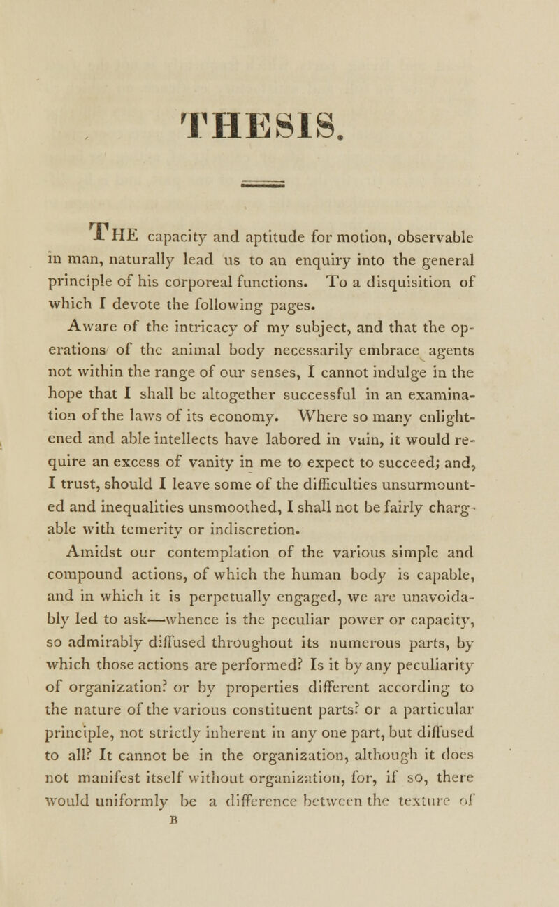 THESIS. A HE capacity and aptitude for motion, observable in man, naturally lead us to an enquiry into the general principle of his corporeal functions. To a disquisition of which I devote the following pages. Aware of the intricacy of my subject, and that the op- erations of the animal body necessarily embrace agents not within the range of our senses, I cannot indulge in the hope that I shall be altogether successful in an examina- tion of the laws of its economy. Where so many enlight- ened and able intellects have labored in vuin, it would re- quire an excess of vanity in me to expect to succeed; and, I trust, should I leave some of the difficulties unsurmount- ed and inequalities unsmoothed, I shall not be fairly charge able with temerity or indiscretion. Amidst our contemplation of the various simple and compound actions, of which the human body is capable, and in which it is perpetually engaged, we are unavoida- bly led to ask—whence is the peculiar power or capacity, so admirably diffused throughout its numerous parts, by which those actions are performed? Is it by any peculiarity of organization? or by properties different according to the nature of the various constituent parts? or a particular principle, not strictly inherent in any one part, but diffused to all? It cannot be in the organization, although it does not manifest itself without organization, for, if so, there would uniformly be a difference between the texture of