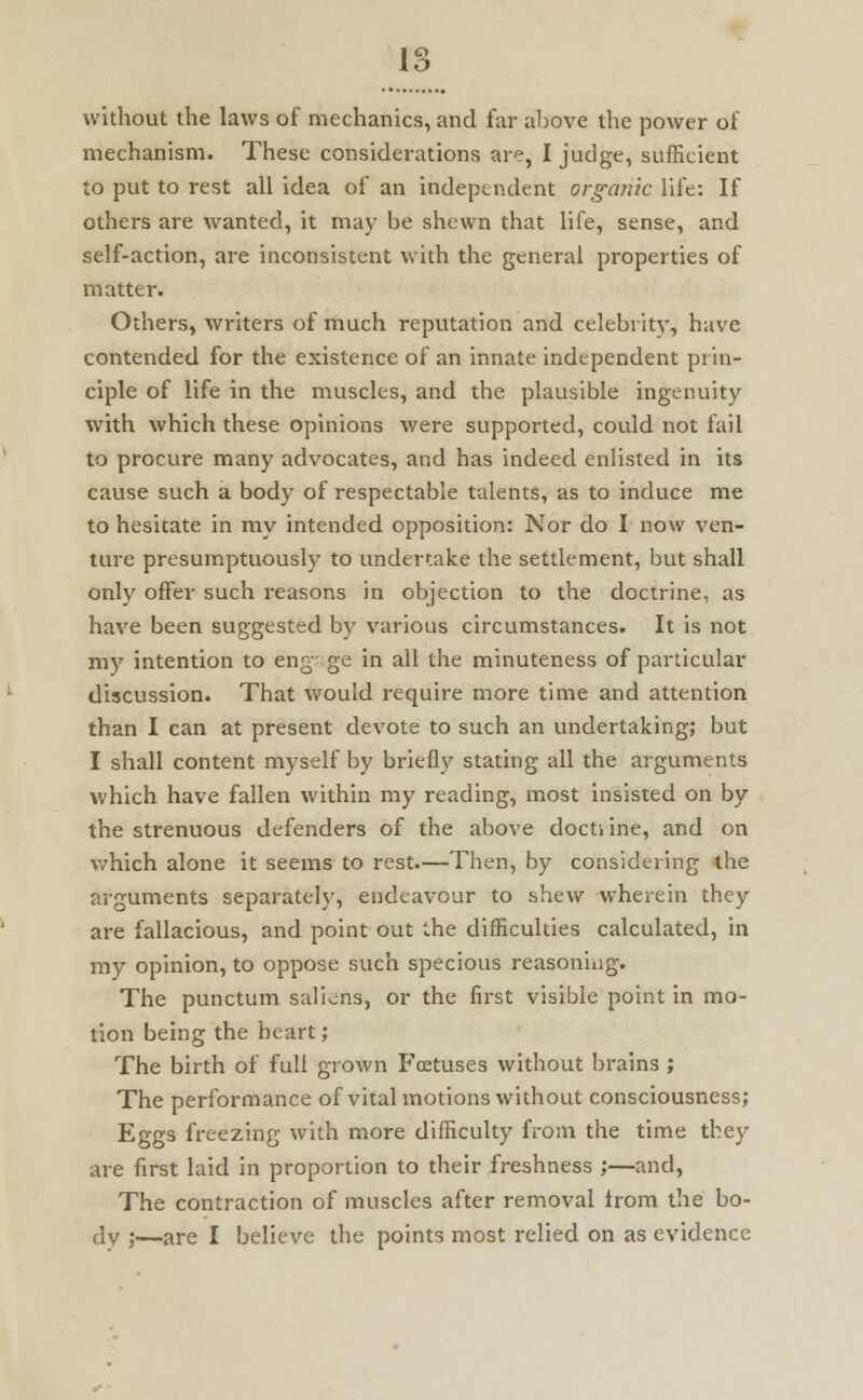 1o O without the laws of mechanics, and far above the power of mechanism. These considerations are, I judge, sufficient to put to rest all idea of an independent organic life: If others are wanted, it may be shewn that life, sense, and self-action, are inconsistent with the general properties of matter. Others, writers of much reputation and celebrity, have contended for the existence of an innate independent prin- ciple of life in the muscles, and the plausible ingenuity with which these opinions were supported, could not fail to procure many advocates, and has indeed enlisted in its cause such a body of respectable talents, as to induce me to hesitate in my intended opposition: Nor do I now ven- ture presumptuously to undertake the settlement, but shall only offer such reasons in objection to the doctrine, as have been suggested by various circumstances. It is not my intention to engage in all the minuteness of particular discussion. That would require more time and attention than I can at present devote to such an undertaking; but I shall content myself by briefly stating all the arguments which have fallen within my reading, most insisted on by the strenuous defenders of the above docti ine, and on which alone it seems to rest.—Then, by considering the arguments separately, endeavour to shew wherein they are fallacious, and point out the difficulties calculated, in my opinion, to oppose such specious reasoning. The punctum saliens, or the first visible point in mo- tion being the heart; The birth of full grown Foetuses without brains ; The performance of vital motions without consciousness; Eggs freezing with more difficulty from the time they are first laid in proportion to their freshness ;—and, The contraction of muscles after removal from the bo- dy ;—are I believe the points most relied on as evidence