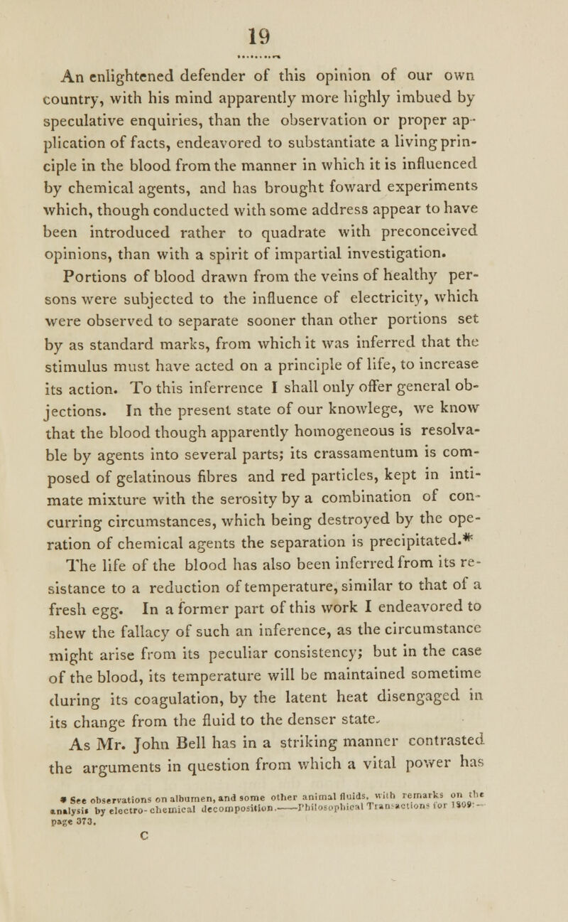 An enlightened defender of this opinion of our own country, with his mind apparently more highly imbued by speculative enquiries, than the observation or proper ap- plication of facts, endeavored to substantiate a living prin- ciple in the blood from the manner in which it is influenced by chemical agents, and has brought foward experiments which, though conducted with some address appear to have been introduced rather to quadrate with preconceived opinions, than with a spirit of impartial investigation. Portions of blood drawn from the veins of healthy per- sons were subjected to the influence of electricity, which were observed to separate sooner than other portions set by as standard marks, from which it was inferred that the stimulus must have acted on a principle of life, to increase its action. To this inferrence I shall only offer general ob- jections. In the present state of our knowlege, we know that the blood though apparently homogeneous is resolva- ble by agents into several parts; its crassamentum is com- posed of gelatinous fibres and red particles, kept in inti- mate mixture with the serosity by a combination of con- curring circumstances, which being destroyed by the ope- ration of chemical agents the separation is precipitated.* The life of the blood has also been inferred from its re- sistance to a reduction of temperature, similar to that of a fresh egg. In a former part of this work I endeavored to shew the fallacy of such an inference, as the circumstance might arise from its peculiar consistency; but in the case of the blood, its temperature will be maintained sometime during its coagulation, by the latent heat disengaged in its change from the fluid to the denser state. As Mr. John Bell has in a striking manner contrasted the arguments in question from which a vital power has • See observations on albumen, and some other animal fluids,.with remarks on the analysis by electro-chemical decomposition. Philosophical Transactions for 1»0» - page 373.