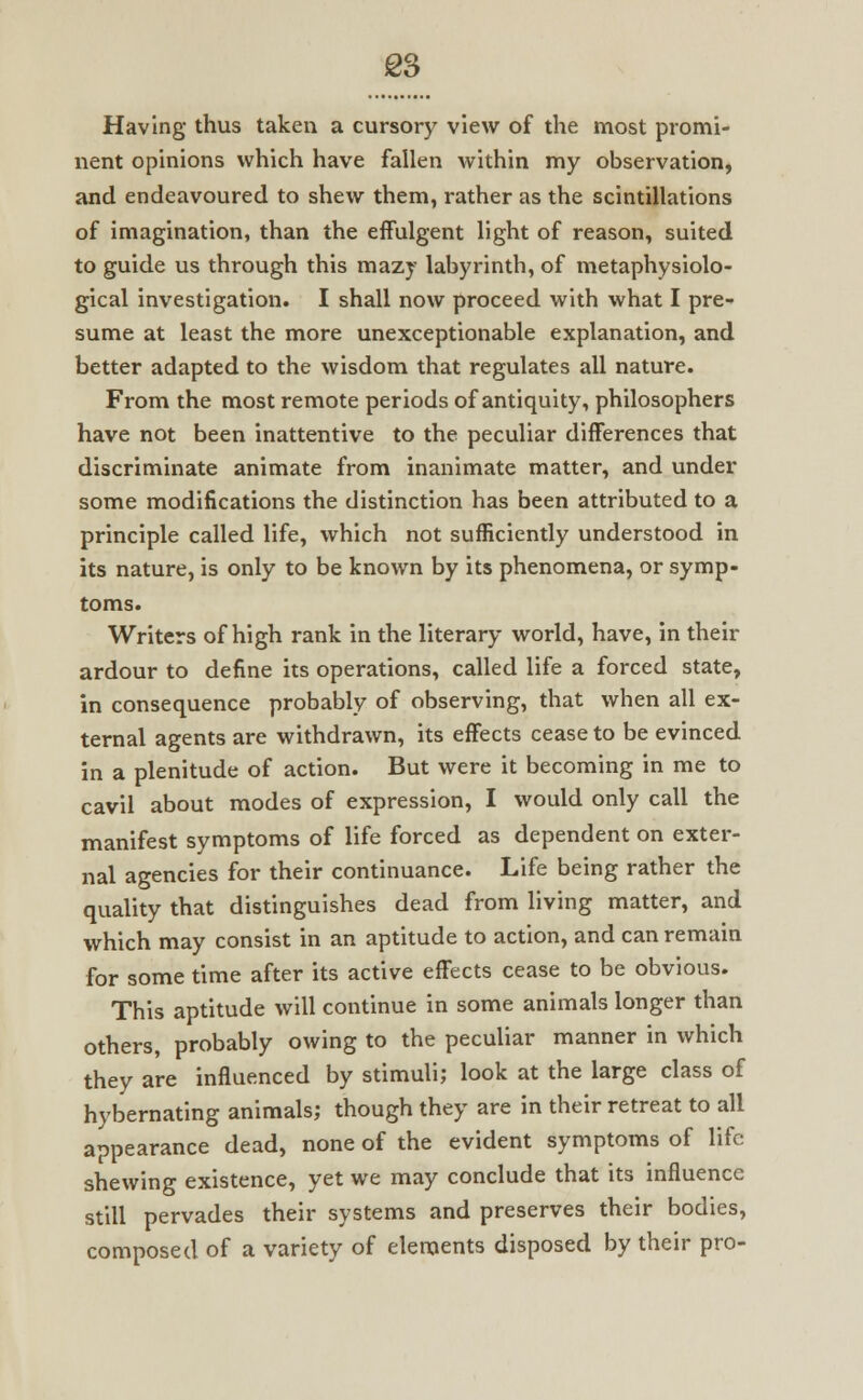 Having thus taken a cursory view of the most promi- nent opinions which have fallen within my observation, and endeavoured to shew them, rather as the scintillations of imagination, than the effulgent light of reason, suited to guide us through this mazy labyrinth, of metaphysiolo- gical investigation. I shall now proceed with what I pre- sume at least the more unexceptionable explanation, and better adapted to the wisdom that regulates all nature. From the most remote periods of antiquity, philosophers have not been inattentive to the peculiar differences that discriminate animate from inanimate matter, and under some modifications the distinction has been attributed to a principle called life, which not sufficiently understood in its nature, is only to be known by its phenomena, or symp- toms. Writers of high rank in the literary world, have, in their ardour to define its operations, called life a forced state, in consequence probably of observing, that when all ex- ternal agents are withdrawn, its effects cease to be evinced in a plenitude of action. But were it becoming in me to cavil about modes of expression, I would only call the manifest symptoms of life forced as dependent on exter- nal agencies for their continuance. Life being rather the quality that distinguishes dead from living matter, and which may consist in an aptitude to action, and can remain for some time after its active effects cease to be obvious. This aptitude will continue in some animals longer than others, probably owing to the peculiar manner in which they are influenced by stimuli; look at the large class of hybernating animals; though they are in their retreat to all appearance dead, none of the evident symptoms of life shewing existence, yet we may conclude that its influence still pervades their systems and preserves their bodies, composed of a variety of elements disposed by their pro-