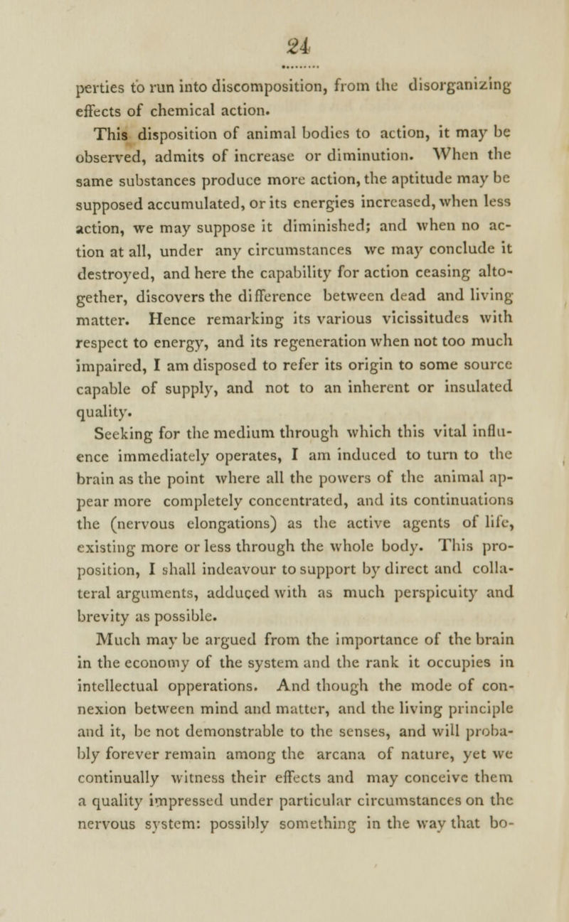 perties to run into discomposition, from the disorganizing effects of chemical action. This disposition of animal bodies to action, it may be observed, admits of increase or diminution. When the same substances produce more action, the aptitude may be supposed accumulated, or its energies increased, when less action, we may suppose it diminished; and when no ac- tion at all, under any circumstances we may conclude it destroyed, and here the capability for action ceasing alto- gether, discovers the difference between dead and living- matter. Hence remarking its various vicissitudes with respect to energy, and its regeneration when not too much impaired, I am disposed to refer its origin to some source capable of supply, and not to an inherent or insulated quality. Seeking for the medium through which this vital influ- ence immediately operates, I am induced to turn to the brain as the point where all the powers of the animal ap- pear more completely concentrated, and its continuations the (nervous elongations) as the active agents of life, existing more or less through the whole body. This pro- position, I shall indeavour to support by direct and colla- teral arguments, adduged with as much perspicuity and brevity as possible. Much may be argued from the importance of the brain in the economy of the system and the rank it occupies in intellectual opperations. And though the mode of con- nexion between mind and matter, and the living principle and it, be not demonstrable to the senses, and will proba- bly forever remain among the arcana of nature, yet we continually witness their effects and may conceive them a quality impressed under particular circumstances on the nervous system: possibly something in the way that bo-