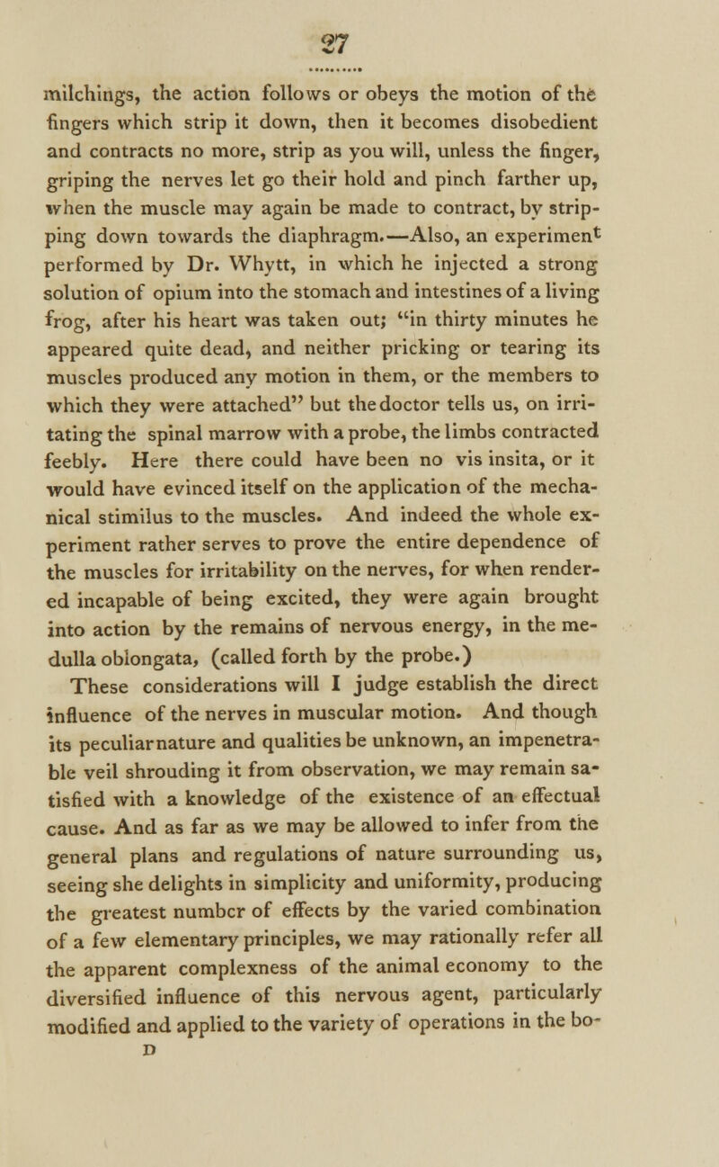 milchings, the action follows or obeys the motion of the fingers which strip it down, then it becomes disobedient and contracts no more, strip as you will, unless the finger, griping the nerves let go their hold and pinch farther up, when the muscle may again be made to contract, by strip- ping down towards the diaphragm.—Also, an experiment performed by Dr. Whytt, in which he injected a strong solution of opium into the stomach and intestines of a living frog, after his heart was taken out; in thirty minutes he appeared quite dead, and neither pricking or tearing its muscles produced any motion in them, or the members to which they were attached but the doctor tells us, on irri- tating the spinal marrow with a probe, the limbs contracted feebly. Here there could have been no vis insita, or it would have evinced itself on the application of the mecha- nical stimilus to the muscles. And indeed the whole ex- periment rather serves to prove the entire dependence of the muscles for irritability on the nerves, for when render- ed incapable of being excited, they were again brought into action by the remains of nervous energy, in the me- dulla oblongata, (called forth by the probe.) These considerations will I judge establish the direct influence of the nerves in muscular motion. And though its peculiar nature and qualities be unknown, an impenetra- ble veil shrouding it from observation, we may remain sa- tisfied with a knowledge of the existence of an effectual cause. And as far as we may be allowed to infer from the general plans and regulations of nature surrounding us, seeing she delights in simplicity and uniformity, producing the greatest number of effects by the varied combination of a few elementary principles, we may rationally refer all the apparent complexness of the animal economy to the diversified influence of this nervous agent, particularly modified and applied to the variety of operations in the bo- D