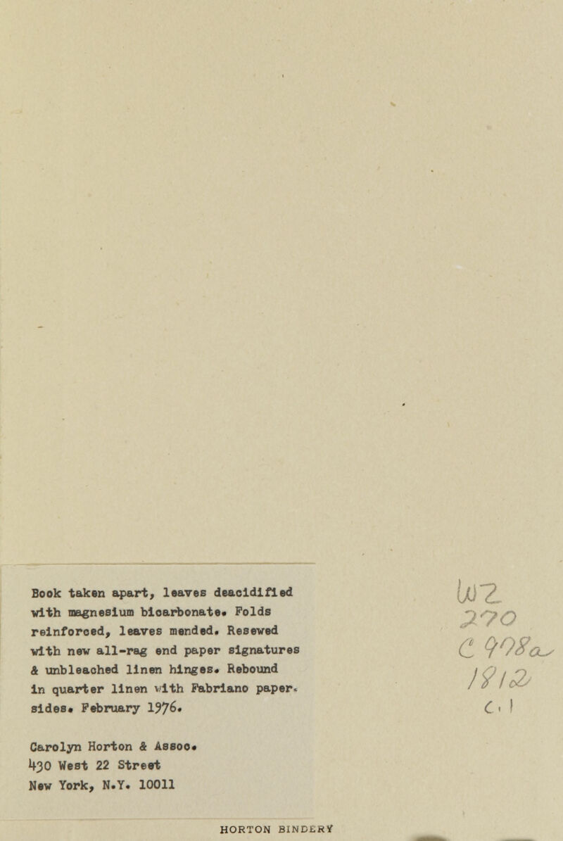 I9i& Book taken apart, leaves deacidifled u0~2, with magnesium bioarbonate. Folds OO/O reinforced, leaves mended. Reseved with new all-rag end paper signatures (^ y /OCw & unbleached linen hinges* Rebound in quarter linen vith Pabriano paper. sides. February IJJG* C < ! Carolyn Horton 4 Assoo* 430 West 22 Street New York, N.Y. 10011 HORTON BINDERY
