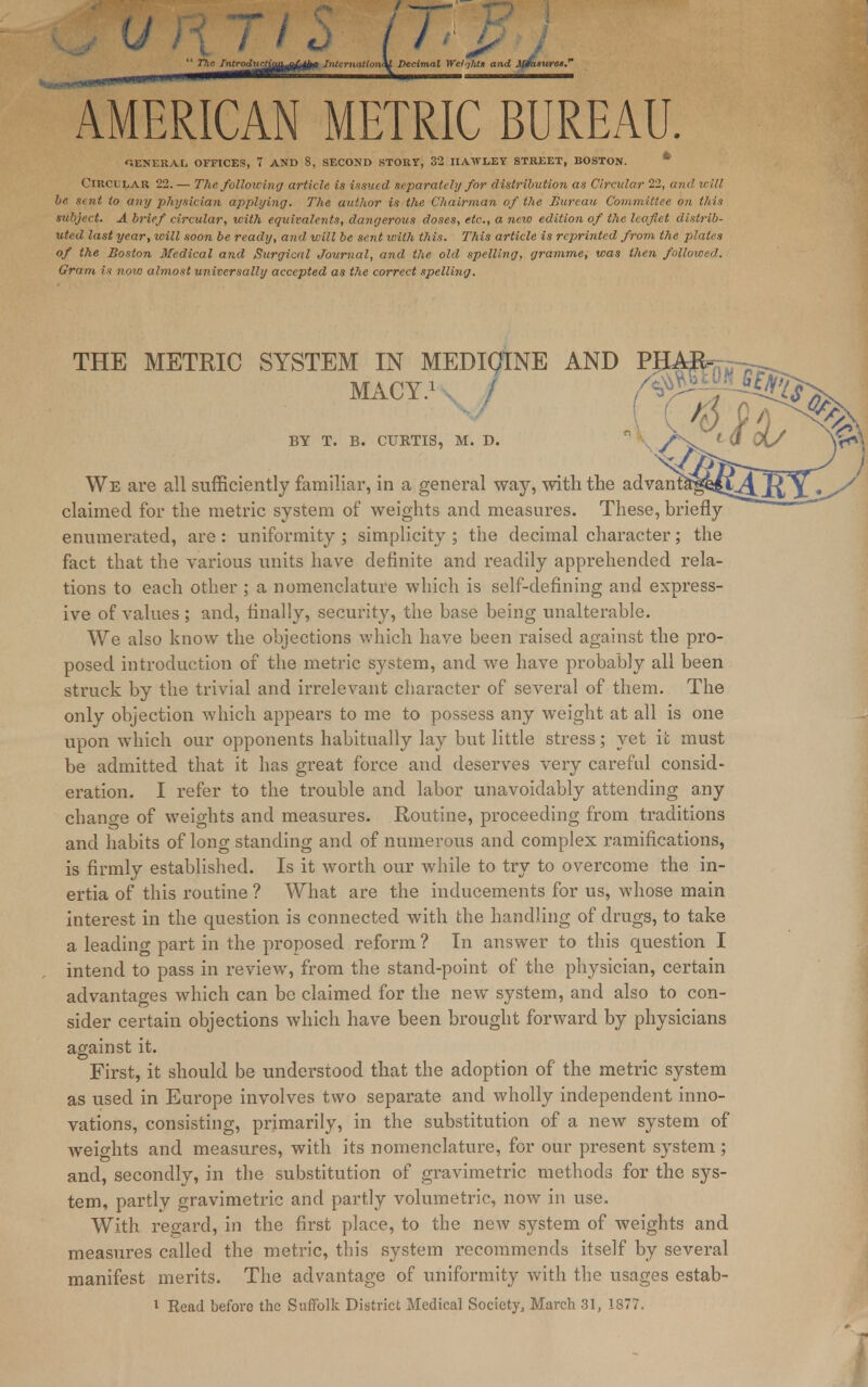  The Tntrodxirtio^al^fi Internation\l Decimal Welqlits and AffasuresS ^muKiiiiii'W111 nwmmiimr™- \ AMERICAN METRIC BUREAU. GENERAL OFFICES, 7 AND 8, SECOND STORY, 32 IIAWLEY STREET, BOSTON. * Circular 22. — The following article is issued separately for distribution as Circular 22, and will be sent to any physician applying. The author is the Chairman of the Bureau Committee on this subject. A brief circular, with equivalents, dangerous doses, etc., a new edition of the leaflet distrib- uted last year, will soon be ready, and will be sent with this. This article is reprinted from the plates of the Boston Medical and Surgical Journal, and the old spelling, gramme, was then followed. Gram is now almost universally accepted as the correct spelling. claimed for the metric system of weights and measures. These, briefly enumerated, are: uniformity ; simplicity ; the decimal character; the fact that the various units have definite and readily apprehended rela- tions to each other ; a nomenclature which is self-defining and express- ive of values ; and, finally, security, the base being unalterable. We also know the objections which have been raised against the pro- posed introduction of the metric system, and we have probably all been struck by the trivial and irrelevant character of several of them. The only objection which appears to me to possess any weight at all is one upon which our opponents habitually lay but little stress; yet it must be admitted that it has great force and deserves very careful consid- eration. I refer to the trouble and labor unavoidably attending any change of weights and measures. Routine, proceeding from traditions and habits of long standing and of numerous and complex ramifications, is firmly established. Is it worth our while to try to overcome the in- ertia of this routine ? What are the inducements for us, whose main interest in the question is connected with the handling of drugs, to take a leading part in the proposed reform ? In answer to this question I intend to pass in review, from the stand-point of the physician, certain advantages which can be claimed for the new system, and also to con- sider certain objections which have been brought forward by physicians against it. First, it should be understood that the adoption of the metric system as used in Europe involves two separate and wholly independent inno- vations, consisting, primarily, in the substitution of a new system of weights and measures, with its nomenclature, for our present system ; and, secondly, in the substitution of gravimetric methods for the sys- tem, partly gravimetric and partly volumetric, now in use. With regard, in the first place, to the new system of weights and measures called the metric, this system recommends itself by several manifest merits. The advantage of uniformity with the usages estab- I Read before the Suffolk District Medical Society, March 31, 1877.