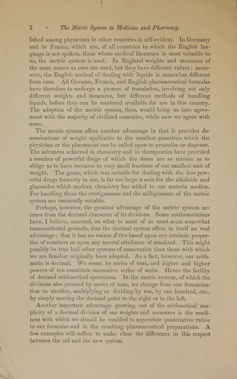 lished among physicians in other countries is self-evident. In Germany and in France, which are, of all countries in which the English lan- guage is not spoken, those whose medical literature is most valuable to us, the metric system is used. In England weights and measures of the same names as ours are used, but they have different values ; more- over, the English method of dealing with liquids is somewhat different from ours. All German, French, and English pharmaceutical formulas have therefore to undergo a process of translation, involving not only different weights and measures, but different methods of handling liquids, before they can be rendered available for use in this country. The adoption of the metric system, then, would bring us into agree- ment with the majority of civilized countries, while now we agree with none. The metric system offers another advantage in that it provides de- nominations of weight applicable to the smallest quantities which the physician or the pharmacist can be called upon to prescribe or dispense. The advances achieved in chemistry and in therapeutics have provided a number of powerful drugs of which the doses are so minute as to oblige us to have recourse to very small fractions of our smallest unit of weight. The grain, which was suitable for dealing with the less pow- erful drugs formerly in use, is far too large a unit for the alkaloids and glucosides which modern chemistry has added to our materia medica. For handling these the centigramme and the milligramme of the metric system are eminently suitable. Perhaps, however, the greatest advantage of the metric system ac- crues from the decimal character of its divisions. Some mathematicians have, I believe, asserted, on what to most of us must seem somewhat transcendental grounds, that the decimal system offers in itself no real advantage ; that it has no raison d'etre based upon any intrinsic proper- ties of numbers or upon any mental attributes of mankind. This might possibly be true had other systems of numeration than those with which we are familiar originally been adopted. As a fact, however, our arith- metic is decimal. We count by series of tens, and higher and higher powers of ten constitute successive series of units. Hence the facility of decimal arithmetical operations. In the metric system, of which the divisions also proceed by series of tens, we change from one denomina- tion to another, multiplying or dividing by ten, by one hundred, etc., by simply moving the decimal point to the right or to the left. Another important advantage growing out of the arithmetical sim- plicity of a decimal division of our weights and measures is the readi- ness with which we should be enabled to appreciate quantitative ratios in our formulas and in the resulting pharmaceutical preparations. A few examples will suffice to make clear the difference in this respect between the old and the new system.