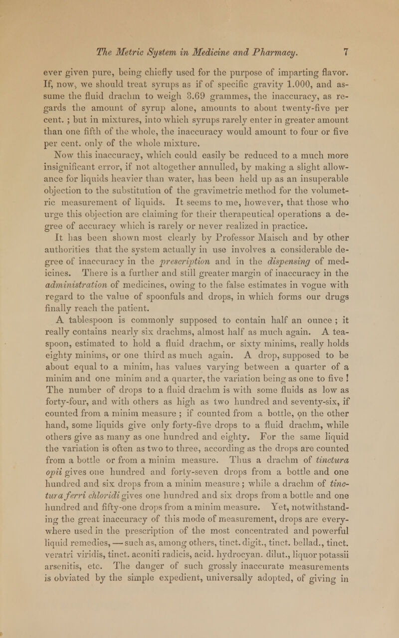 ever given pure, being chiefly used for the purpose of imparting flavor. If, now; we should treat syrups as if of specific gravity 1.000, and as- sume the fluid drachm to weigh 3.69 grammes, the inaccuracy, as re- gards the amount of syrup alone, amounts to about twenty-five per cent. ; but in mixtures, into which syrups rarely enter in greater amount than one fifth of the whole, the inaccuracy would amount to four or five per cent, only of the whole mixture. Now this inaccuracy, which could easily be reduced to a much more insignificant error, if not altogether annulled, by making a slight allow- ance for liquids heavier than water, has been held up as an insuperable objection to the substitution of the gravimetric method for the volumet- ric measurement of liquids. It seems to me, however, that those who urge this objection are claiming for their therapeutical operations a de- gree of accuracy which is rarely or never realized in practice. It has been shown most clearly by Professor Maisch and by other authorities that the system actually in use involves a considerable de- gree of inaccuracy in the prescription and in the dispensing of med- icines. There is a further and still greater margin of inaccuracy in the administration of medicines, owing to the false estimates in vogue with regard to the value of spoonfuls and drops, in which forms our drugs finally reach the patient. A tablespoon is commonly supposed to contain half an ounce ; it really contains nearly six drachms, almost half as much again. A tea- spoon, estimated to hold a fluid drachm, or sixty minims, really holds eighty minims, or one third as much again. A drop, supposed to be about equal to a minim, has values varying between a quarter of a minim and one minim and a quarter, the variation being as one to five ! The number of drops to a fluid drachm is with some fluids as low as forty-four, and with others as high as two hundred and seventy-six, if counted from a minim measure ; if counted from a bottle, on the other hand, some liquids give only forty-five drops to a fluid drachm, while others give as many as one hundred and eighty. For the same liquid the variation is often as two to three, according as the drops are counted from a bottle or from a minim measure. Thus a drachm of tinctura opii gives one hundred and forty-seven drops from a bottle and one hundred and six drops from a minim measure; while a drachm of tinc- tura ferri chloridigives one hundred and six drops from a bottle and one hundred and fifty-one drops from a minim measure. Yet, notwithstand- ing the great inaccuracy of this mode of measurement, drops are every- where used in the prescription of the most concentrated and powerful liquid remedies, — such as, among others, tinct. digit., tinct. bellad., tinct. veratri viridis, tinct. aconiti radicis, acid, hydrocyan. dilut., liquor potassii arscnitis, etc. The danger of such grossly inaccurate measurements is obviated by the simple expedient, universally adopted, of giving in ■