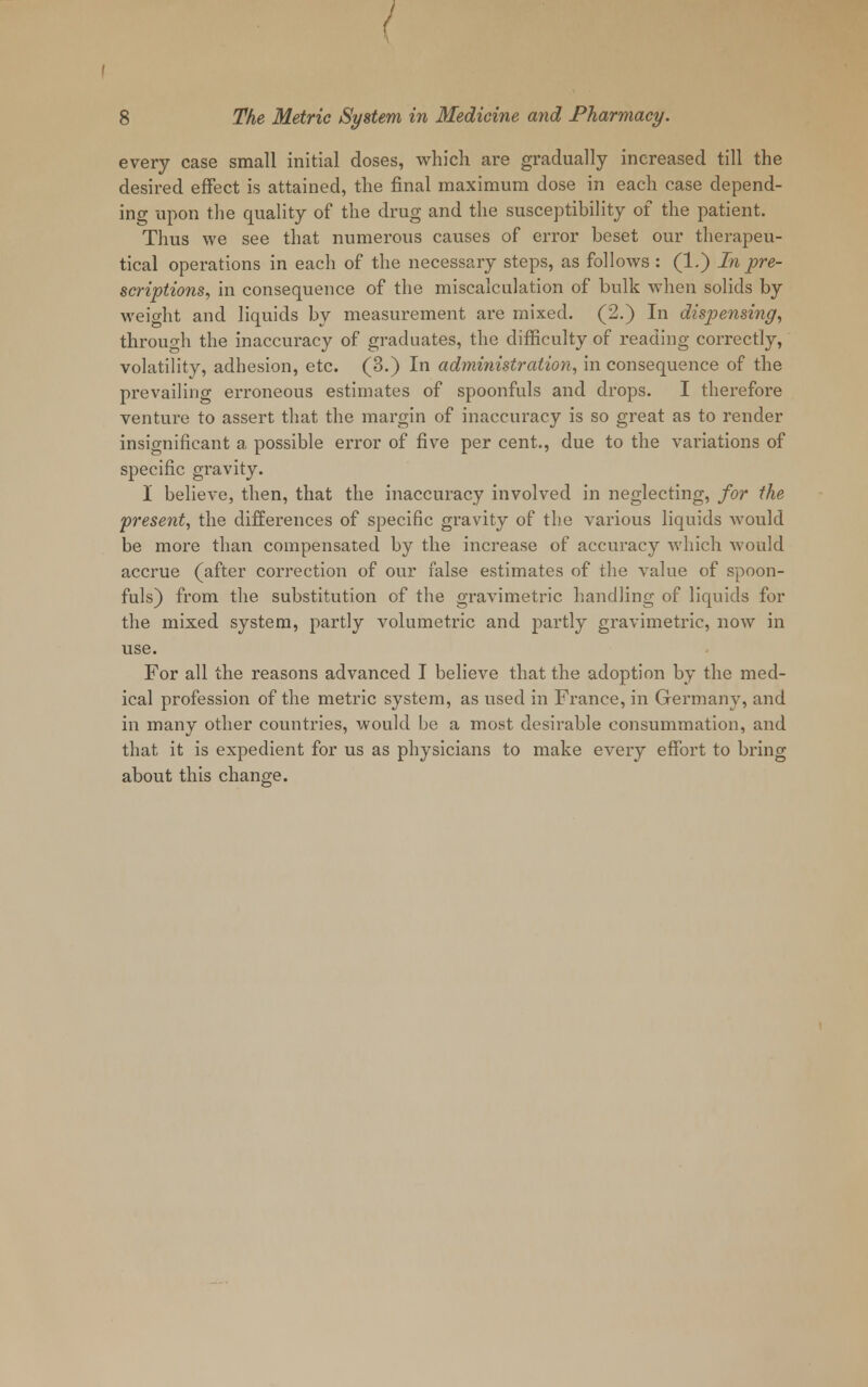 every case small initial doses, which are gradually increased till the desired effect is attained, the final maximum dose in each case depend- ing upon the quality of the drug and the susceptibility of the patient. Thus we see that numerous causes of error beset our therapeu- tical operations in each of the necessary steps, as follows : (1.) In pre- scriptions, in consequence of the miscalculation of bulk when solids by weight and liquids by measurement are mixed. (2.) In dispensing, through the inaccuracy of graduates, the difficulty of reading correctly, volatility, adhesion, etc. (3.) In administration, in consequence of the prevailing erroneous estimates of spoonfuls and drops. I therefore venture to assert that the margin of inaccuracy is so great as to render insignificant a possible error of five per cent., due to the variations of specific gravity. I believe, then, that the inaccuracy involved in neglecting, for the present, the differences of specific gravity of the various liquids would be more than compensated by the increase of accuracy which would accrue (after correction of our false estimates of the value of spoon- fuls) from the substitution of the gravimetric handling of liquids for the mixed system, partly volumetric and partly gravimetric, now in use. For all the reasons advanced I believe that the adoption by the med- ical profession of the metric system, as used in France, in Germany, and in many other countries, would be a most desirable consummation, and that it is expedient for us as physicians to make every effort to bring about this change.