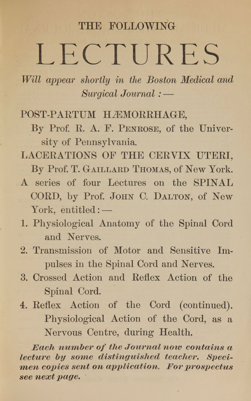 THE FOLLOWING LECTURES Will appear shortly in the Boston Medical and Surgical Journal : — POST-PARTUM HEMORRHAGE, By Prof. R. A. F. Penrose, of the Univer- sity of Pennsylvania. LACERATIONS OF THE CERVIX UTERI, By Prof. T. Gaillard Thomas, of New York. A series of four Lectures on the SPINAL CORD, by Prof. John C. Dalton, of New York, entitled: — 1. Physiological Anatomy of the Spinal Cord and Nerves. 2. Transmission of Motor and Sensitive Im- pulses in the Spinal Cord and Nerves. 3. Crossed Action and Reflex Action of the Spinal Cord. 4. Reflex Action of the Cord (continued). Physiological Action of the Cord, as a Nervous Centre, during Health. Each number of the Journal now contains a lecture by some distinguished teacher. Speci- men copies sent on application. For prospectus see next page.