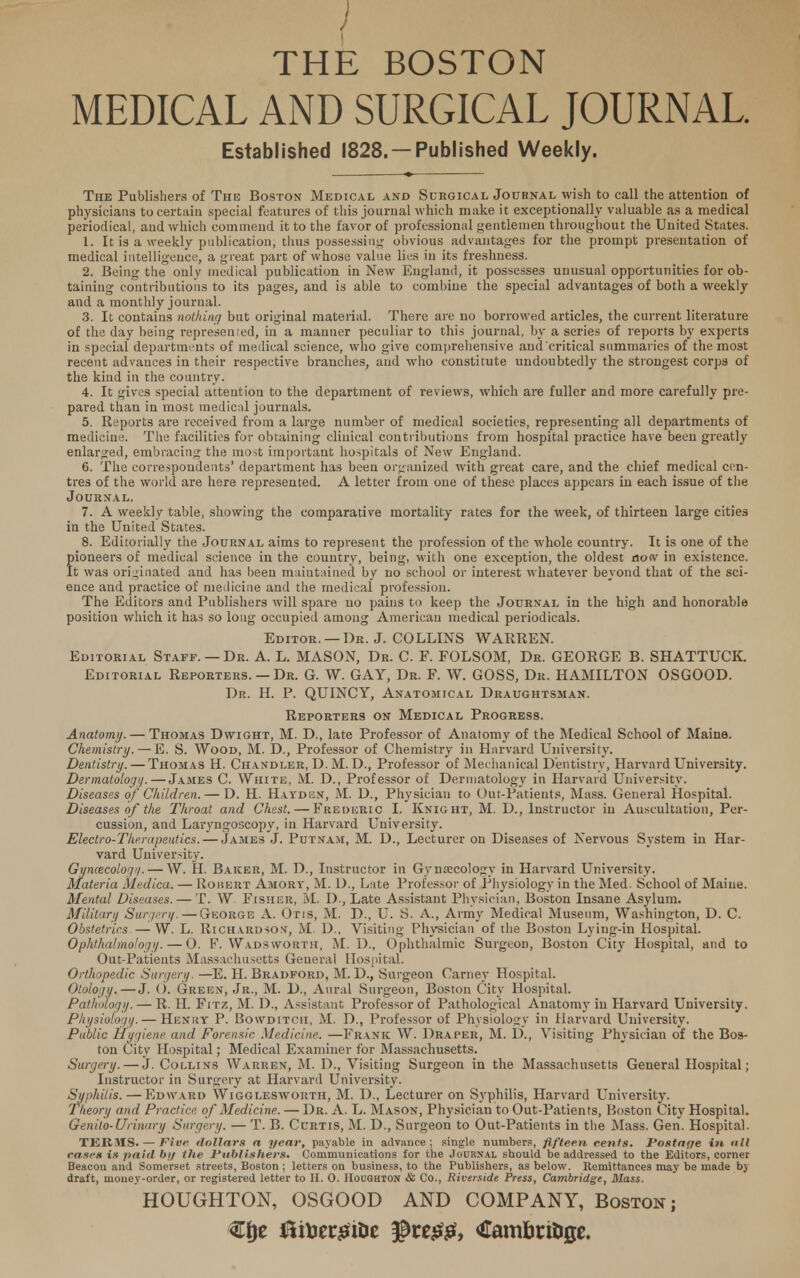 / THE BOSTON MEDICAL AND SURGICAL JOURNAL Established 1828. —Published Weekly. The Publishers of The Boston Medical and Surgical Journal wish to call the attention of physicians to certain special features of this journal which make it exceptionally valuable as a medical periodical, and which commend it to the favor of professional gentlemen throughout the United States. 1. It is a weekly publication, thus possessing obvious advantages for the prompt presentation of medical intelligence, a great part of whose value lies in its freshness. 2. Being the only medical publication in New England, it possesses unusual opportunities for ob- taining contributions to its pages, and is able to combine the special advantages of both a weekly and a monthly journal. 3. It contains nothing but original material. There are no borrowed articles, the current literature of the day being represented, in a manner peculiar to this journal, by a series of reports by experts in special departments of medical science, who give comprehensive and critical summaries of the most recent advances in their respective branches, aud who constitute undoubtedly the strongest corps of the kind in the country. 4. It gives special attention to the department of reviews, which are fuller and more carefully pre- pared than in most medical journals. 5. Reports are received from a large number of medical societies, representing all departments of medicine. The facilities for obtaining clinical contributions from hospital practice have been greatly enlarged, embracing the most important hospitals of New England. 6. The correspondents' department has been organized with great care, and the chief medical cen- tres of the world are here represented. A letter from one of these places appears in each issue of the Journal. 7. A weekly table, showing the comparative mortality rates for the week, of thirteen large cities in the United States. 8. Editorially the Journal aims to represent the profession of the whole country. It is one of the fioneers of medical science in the country, being, with one exception, the oldest now in existence, t was originated and has been maintained by no school or interest whatever beyond that of the sci- ence and practice of medicine and the medical profession. The Editors and Publishers will spare no pains to keep the Journal in the high and honorable position which it has so long occupied among American medical periodicals. Editor. —Dr. J. COLLINS WARREN. Editorial Staff. — Dr. A. L. MASON, Dr. C. F. FOLSOM, Dr. GEORGE B. SHATTUCK. Editorial Reporters. — Dr. G. W. GAY, Dr. F. W. GOSS, Dr. HAMILTON OSGOOD. Dr. H. P. QUINCY, Anatomical Draughtsman. Reporters on Medical Progress. Anatomy. — Thomas Dwight, M. D., late Professor of Anatomy of the Medical School of Maine. Chemistry. — E. S. Wood, M. D., Professor of Chemistry in Harvard University. Dentistry. — Thomas H. Chandler, D. M. D., Professor of Mechanical Dentistry, Harvard University. Dermatology. — James C. White, M. D., Professor of Dermatology in Harvard University. Diseases of Children. — D. H. Hayden, M. D., Physician to Out-Patients, Mass. General Hospital. Diseases of the Throat and Chest. — Frederic I. Knight, M. D., Instructor in Auscultation, Per- cussion, and Laryngoscopy, in Harvard University. Electro-Therapeutics. — James J. Putnam, M. D., Lecturer on Diseases of Nervous System in Har- vard University. Gynacologi/. — W. H. Baicer, M. D., Instructor in Gynaecology in Harvard University. Materia Medica. — Rohert Amorv, M. D., Late Professor of Physiology in the Med. School of Maine. Mental Diseases. — T. W Fisher, M. D., Late Assistant Physician, Boston Insane Asylum. Military Surgery. — George A. Otis, M. D., U. S. A., Army Medical Museum, Washington, D. C. Obstetrics. — W. L. Richardson, M. D., Visiting Physician of the Boston Lying-in Hospital. Ophthalmology. — O. F. Wadsworth, M. D., Ophthalmic Surgeon, Boston City Hospital, and to Out-Patients Massachusetts General Hospital. Orthopedic Surgery. —E. H. Bradford, M. D., Surgeon Carney Hospital. Otology. — J. <). Green, Jr., M. D., Aural Surgeon, Boston City Hospital. Pathology. — R. H. Fitz, M. D., Assistant Professor of Pathological Anatomy in Harvard University. Physiology. — Henry P. Bowditch, M. D., Professor of Physiology in Harvard University. Public Hygiene, and Forensic Medicine. —Frank W. Draper, M. D., Visiting Physician of the Bos- ton City Hospital; Medical Examiner for Massachusetts. Surgery. — J. Collins Warren, M. D., Visiting Surgeon in the Massachusetts General Hospital; Instructor in Surgery at Harvard University. Syphilis. — Edward Wigglesworth, M. D., Lecturer on Syphilis, Harvard University. Theory and Practice, of Medicine. — Dr. A. L. Mason, Physician to Out-Patients, Boston City Hospital. Genito-Urinary Surgery. — T. B. Curtis, M. D., Surgeon to Out-Patients in the Mass. Gen. Hospital. TERMS. — Five dollars a year, payable in advance; single numbers, fifteen cents. Postage in all cases is paid by the Publishers* Communications for the Journal should be addressed to the Editors, corner Beacou and Somerset streets, Boston ; letters on business, to the Publishers, as below. Remittances may be made by draft, money-order, or registered letter to H. 0. Houghton & Co., Riverside Press, Cambridge, Mass. HOUGHTON, OSGOOD AND COMPANY, Boston;