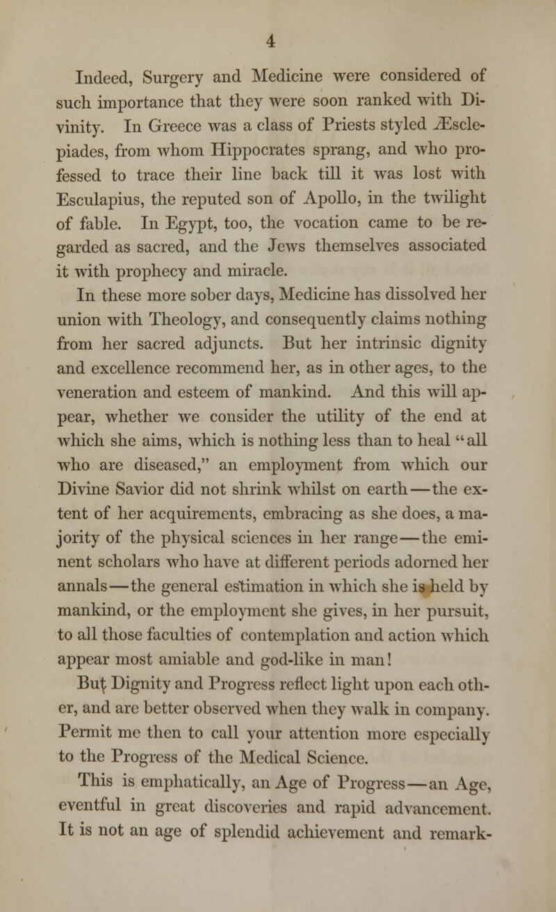 Indeed, Surgery and Medicine were considered of such importance that they were soon ranked with Di- vinity. In Greece was a class of Priests styled iEscle- piades, from whom Hippocrates sprang, and who pro- fessed to trace their line back till it was lost with Esculapius, the reputed son of Apollo, in the twilight of fable. In Egypt, too, the vocation came to be re- garded as sacred, and the Jews themselves associated it with prophecy and miracle. In these more sober days, Medicine has dissolved her union with Theology, and consequently claims nothing from her sacred adjuncts. But her intrinsic dignity and excellence recommend her, as in other ages, to the veneration and esteem of mankind. And this will ap- pear, whether we consider the utility of the end at which she aims, which is nothing less than to heal  all who are diseased, an employment from which our Divine Savior did not shrink whilst on earth—the ex- tent of her acquirements, embracing as she does, a ma- jority of the physical sciences in her range—the emi- nent scholars who have at different periods adorned her annals—the general estimation in which she is held by mankind, or the employment she gives, in her pursuit, to all those faculties of contemplation and action which appear most amiable and god-like in man! Bu^ Dignity and Progress reflect light upon each oth- er, and are better observed when they walk in company. Permit me then to call your attention more especially to the Progress of the Medical Science. This is emphatically, an Age of Progress—an Age, eventful in great discoveries and rapid advancement. It is not an age of splendid achievement and remark-
