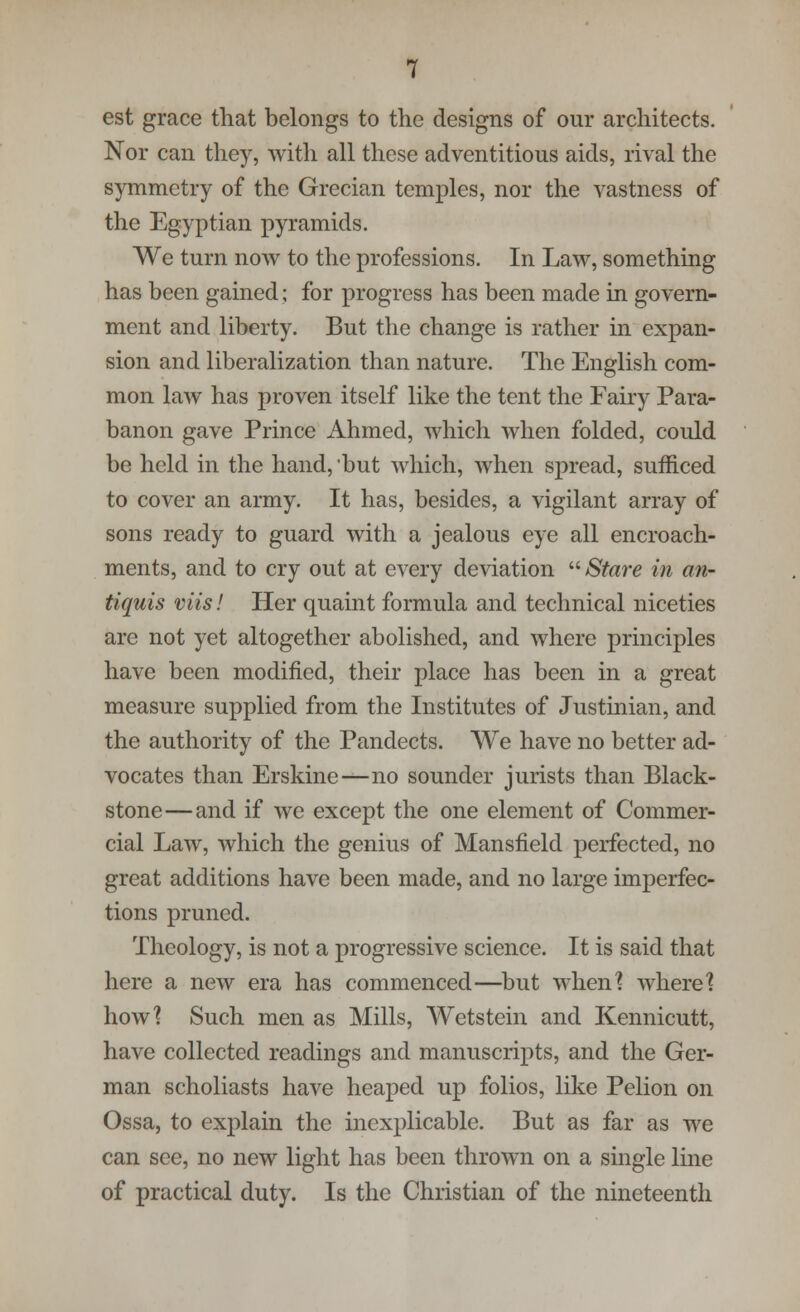 est grace that belongs to the designs of our architects. Nor can they, with all these adventitious aids, rival the symmetry of the Grecian temples, nor the vastness of the Egyptian pyramids. We turn now to the professions. In Law, something has been gained; for progress has been made in govern- ment and liberty. But the change is rather in expan- sion and liberalization than nature. The English com- mon law has proven itself like the tent the Fairy Para- banon gave Prince Ahmed, which when folded, could be held in the hand, but which, when spread, sufficed to cover an army. It has, besides, a vigilant array of sons ready to guard with a jealous eye all encroach- ments, and to cry out at every deviation  Stare in an- tiquis viis! Her quaint formula and technical niceties are not yet altogether abolished, and where principles have been modified, their place has been in a great measure supplied from the Institutes of Justinian, and the authority of the Pandects. We have no better ad- vocates than Erskine—no sounder jurists than Black- stone— and if we except the one element of Commer- cial Law, which the genius of Mansfield perfected, no great additions have been made, and no large imperfec- tions pruned. Theology, is not a progressive science. It is said that here a new era has commenced—but when? where'? how? Such men as Mills, Wetstein and Kennicutt, have collected readings and manuscripts, and the Ger- man scholiasts have heaped up folios, like Pelion on Ossa, to explain the inexplicable. But as far as we can see, no new light has been thrown on a single line of practical duty. Is the Christian of the nineteenth