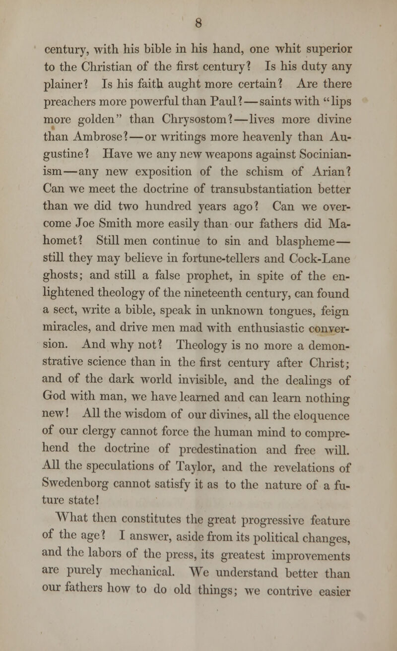 century, with his bible in his hand, one whit superior to the Christian of the first century? Is his duty any plainer? Is his faith aught more certain? Are there preachers more powerful than Paul?—saints with lips more golden than Chrysostom?—lives more divine than Ambrose?—or writings more heavenly than Au- gustine? Have we any new weapons against Socinian- ism—any new exposition of the schism of Arian? Can we meet the doctrine of transubstantiation better than we did two hundred years ago? Can we over- come Joe Smith more easily than our fathers did Ma- homet? Still men continue to sin and blaspheme— still they may believe in fortune-tellers and Cock-Lane ghosts; and still a false prophet, in spite of the en- lightened theology of the nineteenth century, can found a sect, write a bible, speak in unknown tongues, feign miracles, and drive men mad with enthusiastic conver- sion. And why not? Theology is no more a demon- strative science than in the first century after Christ; and of the dark world invisible, and the dealings of God with man, we have learned and can learn nothing new! All the wisdom of our divines, all the eloquence of our clergy cannot force the human mind to compre- hend the doctrine of predestination and free will All the speculations of Taylor, and the revelations of Swedenborg cannot satisfy it as to the nature of a fu- ture state! What then constitutes the great progressive feature of the age? I answer, aside from its political changes, and the labors of the press, its greatest improvements are purely mechanical. We understand better than our fathers how to do old things; we contrive easier