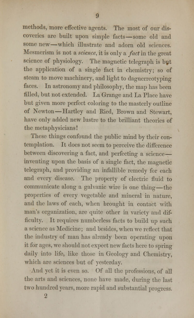 methods, more effective agents. The most of our dis- coveries are built upon simple facts — some old and some new—which illustrate and adorn old sciences. Mesmerism is not a science, it is only a fact in the great science of physiology. The magnetic telegraph is but the application of a single fact in chemistry; so of steam to move machinery, and light to daguerreotyping faces. In astronomy and philosophy, the map has been filled, but not extended. La Grange and La Place have but given more perfect coloring to the masterly outline of Newton—Hartley and Ricd, Brown and Stewart, have only added new lustre to the brilliant theories of the metaphysicians! These things confound the public mind by their con- templation. It does not seem to perceive the difference between discovering a fact, and perfecting a science— inventing upon the basis of a single fact, the magnetic telegraph, and providing an infallible remedy for each and every disease. The property of electric fluid to communicate along a galvanic wire is one thing—the properties of every vegetable and mineral in nature, and the laws of each, when brought in contact with man's organization, are quite other in variety and dif- ficulty. It requires numberless facts to build up such a science as Medicine; and besides, when we reflect that the industry of man has already been operating upon it for ages, we should not expect new facts here to spring daily into life, like those in Geology and Chemistry, which are sciences but of yesterday; And yet it is even so. Of all the professions, of all the arts and sciences, none have made, during the last two hundred years, more rapid and substantial progress. 2