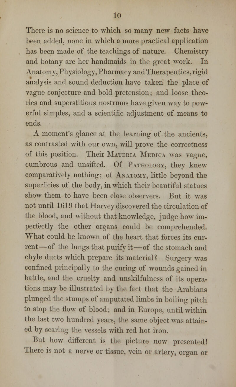 There is no science to which so many new facts have been added, none in which a more practical application has been made of the teachings of nature. Chemistry and botany are her handmaids in the great work. In Anatomy, Physiology, Pharmacy and Therapeutics, rigid analysis and sound deduction have taken the place of vague conjecture and bold pretension; and loose theo- ries and superstitious nostrums have given way to pow- erful simples, and a scientific adjustment of means to ends. A moment's glance at the learning of the ancients, as contrasted with our own, will prove the correctness of this position. Their Materia Medica was vague, cumbrous and unsifted. Of Pathology, they knew comparatively nothing; of Anatomy, little beyond the superficies of the body, in which their beautiful statues show them to have been close observers. But it was not until 1619 that Harvey discovered the circulation of the blood, and without that knowledge, judge how im- perfectly the other organs could be comprehended. What could be known of the heart that forces its cur- rent—of the lungs that purify it—of the stomach and chyle ducts which prepare its material? Surgery was confined principally to the curing of wounds gained in battle, and the cruelty and unskilfulness of its opera- tions may be illustrated by the fact that the Arabians plunged the stumps of amputated limbs in boiling pitch to stop the flow of blood; and in Europe, until within the last two hundred years, the same object was attain- ed by searing the vessels with red hot iron. But how different is the picture now presented! There is not a nerve or tissue, vein or artery, organ or