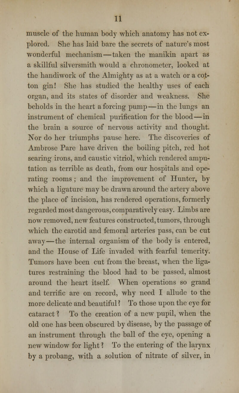 muscle of the human body which anatomy has not ex- plored. She has laid bare the secrets of nature's most wonderful mechanism—taken the manikin apart as a skillful silversmith would a chronometer, looked at the handiwork of the Almighty as at a watch or a cot- ton gin! She has studied the healthy uses of each organ, and its states of disorder and weakness. She beholds in the heart a forcing pump—in the lungs an instrument of chemical purification for the blood—in the brain a source of nervous activity and thought. Nor do her triumphs pause here. The discoveries of Ambrose Pare have driven the boiling pitch, red hot searing irons, and caustic vitriol, which rendered ampu- tation as terrible as death, from our hospitals and ope- rating rooms ; and the improvement of Hunter, by which a ligature may be drawn around the artery above the place of incision, has rendered operations, formerly regarded most dangerous, comparatively easy. Limbs are now removed, new features constructed, tumors, through which the carotid and femoral arteries pass, can be cut away—the internal organism of the body is entered, and the House of Life invaded with fearful temerity. Tumors have been cut from the breast, when the liga- tures restraining the blood had to be passed, almost around the heart itself. When operations so grand and terrific are on record, why need I allude to the more delicate and beautiful] To those upon the eye for cataract \ To the creation of a new pupil, when the old one has been obscured by disease, by the passage of an instrument through the ball of the eye, opening a new window for light ? To the entering of the larynx by a probang, with a solution of nitrate of silver, in