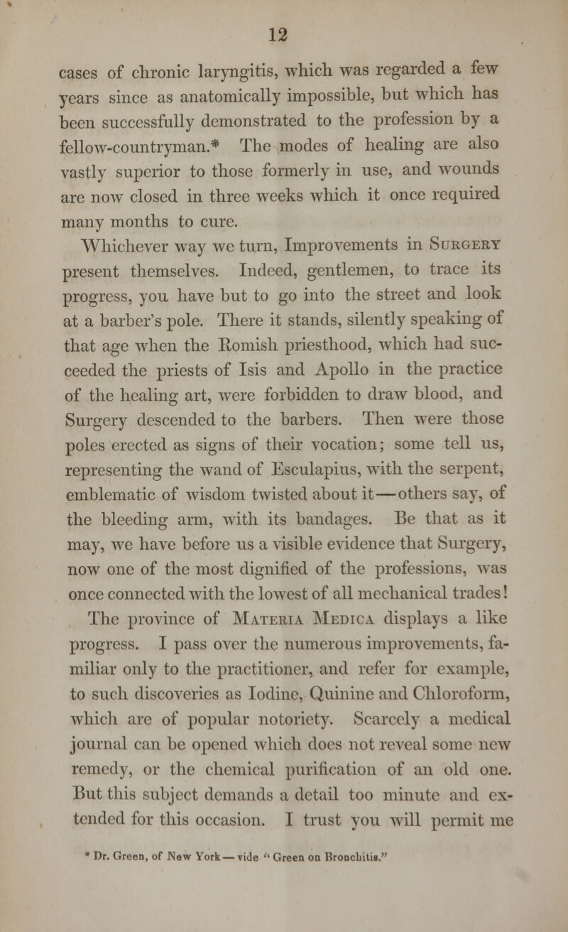 cases of chronic laryngitis, which was regarded a few years since as anatomically impossible, but which has been successfully demonstrated to the profession by a fellow-countryman * The modes of healing are also vastly superior to those formerly in use, and wounds are now closed in three weeks which it once required many months to cure. Whichever way we turn, Improvements in Surgery present themselves. Indeed, gentlemen, to trace its progress, you have but to go into the street and look at a barber's pole. There it stands, silently speaking of that age when the Romish priesthood, which had suc- ceeded the priests of Isis and Apollo in the practice of the healing art, were forbidden to draw blood, and Surgery descended to the barbers. Then were those poles erected as signs of their vocation; some tell us, representing the wand of Esculapius, with the serpent, emblematic of wisdom twisted about it—others say, of the bleeding arm, with its bandages. Be that as it may, we have before us a visible evidence that Surgery, now one of the most dignified of the professions, was once connected with the lowest of all mechanical trades! The province of Materia Medic a displays a like progress. I pass over the numerous improvements, fa- miliar only to the practitioner, and refer for example, to such discoveries as Iodine, Quinine and Chloroform, which are of popular notoriety. Scarcely a medical journal can be opened which docs not reveal some new remedy, or the chemical purification of an old one. But this subject demands a detail too minute and ex- tended for this occasion. I trust you will permit me * Dr. Green, of JNew York—vide  Green on Bronchitis.