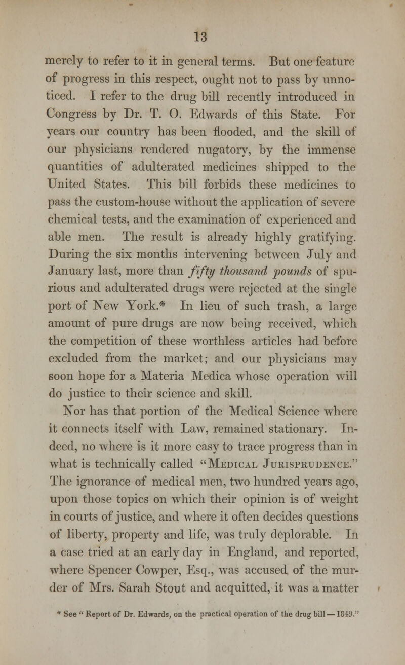 merely to refer to it in general terms. But one feature of progress in this respect, ought not to pass by unno- ticed. I refer to the drug bill recently introduced in Congress by Dr. T. O. Edwards of this State. For years our country has been flooded, and the skill of our physicians rendered nugatory, by the immense quantities of adulterated medicines shipped to the United States. This bill forbids these medicines to pass the custom-house without the application of severe chemical tests, and the examination of experienced and able men. The result is already highly gratifying. During the six months intervening between July and January last, more than fifty thousand pounds of spu- rious and adulterated drugs were rejected at the single port of New York.* In lieu of such trash, a large amount of pure drugs arc now being received, which the competition of these worthless articles had before excluded from the market; and our physicians may soon hope for a Materia Mcdica whose operation will do justice to their science and skill. Nor has that portion of the Medical Science where it connects itself with Law, remained stationary. In- deed, no where is it more easy to trace progress than in what is technically called Medical Jurisprudence. The ignorance of medical men, two hundred years ago, upon those topics on which their opinion is of weight in courts of justice, and where it often decides questions of liberty, property and life, was truly deplorable. In a case tried at an early day in England, and reported, where Spencer Cowper, Esq., was accused of the mur- der of Mrs. Sarah Stout and acquitted, it was a matter * See  Report of Dr. Edwards, on the practical operation of the drug bill —1849.''