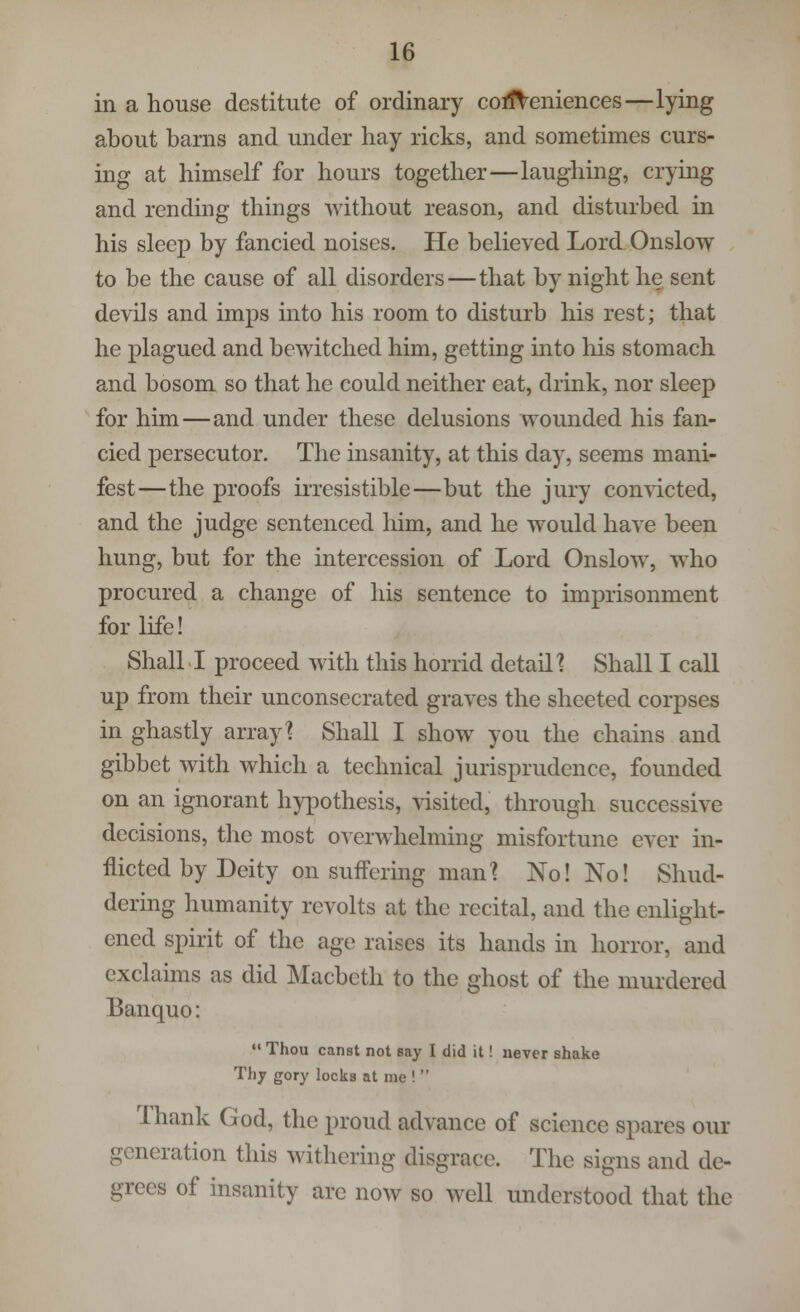 in a house destitute of ordinary conveniences—lying about barns and under hay ricks, and sometimes curs- ing at himself for hours together—laughing, crying and rending things without reason, and disturbed in his sleep by fancied noises. He believed Lord Onslow to be the cause of all disorders—that by night he sent devils and imps into his room to disturb his rest; that he plagued and bewitched him, getting into his stomach and bosom so that he could neither eat, drink, nor sleep for him—and under these delusions wounded his fan- cied persecutor. The insanity, at this day, seems mani- fest—the proofs irresistible—but the jury convicted, and the judge sentenced him, and he would have been hung, but for the intercession of Lord Onslow, who procured a change of his sentence to imprisonment for life! Shall I proceed with this horrid detail? Shall I call up from their unconsecrated graves the sheeted corpses in ghastly array? Shall I show you the chains and gibbet with which a technical jurisprudence, founded on an ignorant hypothesis, visited, through successive decisions, the most overwhelming misfortune ever in- flicted by Deity on suffering man? No! No! Shud- dering humanity revolts at the recital, and the enlight- ened spirit of the age raises its hands in horror, and exclaims as did Macbeth to the ghost of the murdered Banquo:  Thou canst not say I did it! never shake Thy gory locks at me !  Thank God, the proud advance of science spares our generation this withering disgrace. The signs and de- grees of insanity are now so well understood that the