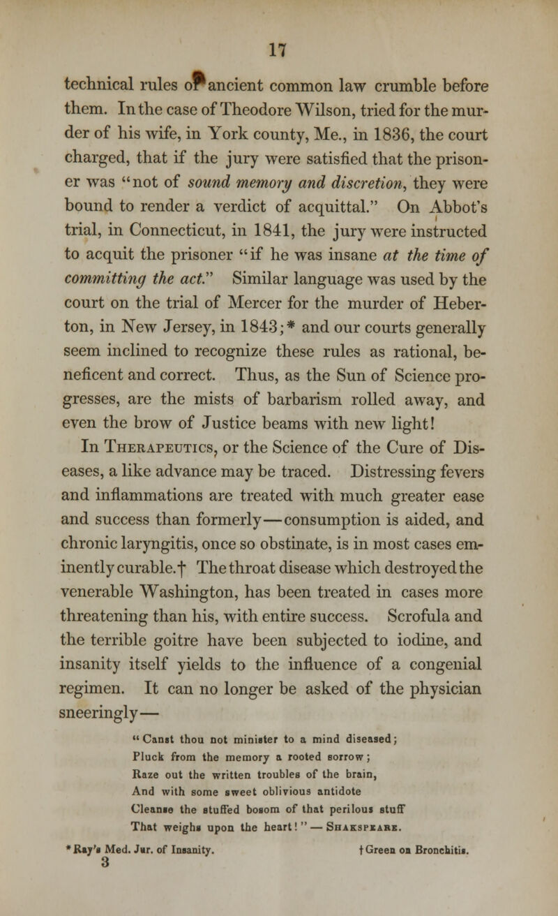 technical rules or ancient common law crumble before them. In the case of Theodore Wilson, tried for the mur- der of his wife, in York county, Me., in 1836, the court charged, that if the jury were satisfied that the prison- er was not of sound memory and discretion, they were bound to render a verdict of acquittal. On Abbot's trial, in Connecticut, in 1841, the jury were instructed to acquit the prisoner if he was insane at the time of committing the act Similar language was used by the court on the trial of Mercer for the murder of Heber- ton, in New Jersey, in 1843;* and our courts generally seem inclined to recognize these rules as rational, be- neficent and correct. Thus, as the Sun of Science pro- gresses, are the mists of barbarism rolled away, and even the brow of Justice beams with new light! In Therapeutics, or the Science of the Cure of Dis- eases, a like advance may be traced. Distressing fevers and inflammations are treated with much greater ease and success than formerly—consumption is aided, and chronic laryngitis, once so obstinate, is in most cases em- inently curable.f The throat disease which destroyed the venerable Washington, has been treated in cases more threatening than his, with entire success. Scrofula and the terrible goitre have been subjected to iodine, and insanity itself yields to the influence of a congenial regimen. It can no longer be asked of the physician sneeringly— Canst thou not minister to a mind diseased; Pluck from the memory a rooted sorrow; Raze out the written troubles of the brain, And with some sweet oblivious antidote Cleanse the stuffed bosom of that perilous stun? That weighs upon the heart! — Shakspxarx. * Raj's Med. J«r. of Insanity. t Green oa Bronchitis. 3