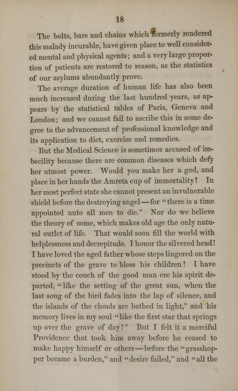 The bolts, bars and chains which formerly rendered this malady incurable, have given place to well consider- ed mental and physical agents; and a very large propor- tion of patients are restored to reason, as the statistics of our asylums abundantly prove. The average duration of human life has also been much increased during the last hundred years, as ap- pears by the statistical tables of Paris, Geneva and London; and we cannot fail to ascribe this in some de- gree to the advancement of professional knowledge and its application to diet, exercise and remedies. But the Medical Science is sometimes accused of im- becility because there are common diseases which defy her utmost power. Would you make her a god, and place in her hands the Amreta cup of immortality % In her most perfect state she cannot present an invulnerable shield before the destroying angel—for  there is a time appointed unto all men to die. Nor do we believe the theory of some, which makes old age the only natu- ral outlet of life. That would soon fill the world with helplessness and decrepitude. I honor the silvered head! I have loved the aged father whose steps lingered on the precincts of the grave to bless his children! I have stood by the couch of the good man ere his spirit de- parted,  like the setting of the great sun, when the last song of the bird fades into the lap of silence, and the islands of the clouds are bathed in light, and his memory lives in my soul like the first star that springs up over the grave of day! But I felt it a merciful Providence that took him away before he ceased to make happy himself or others—before the grasshop- per became a burden, and  desire failed, and  all the